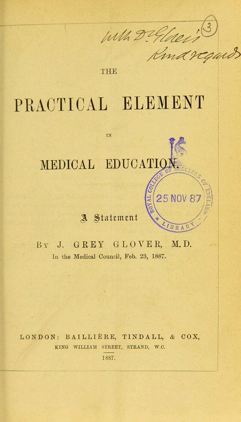 THE PRACTICAL ELEMENT By J. GREY GLOVER, M. D. In the Medical Council, Feb, 23, 1887. I LONDON: BAILLlfiRE, TINDALL, & COX, KING WILLIAM STEEET, STRAND, W.C. 1887.