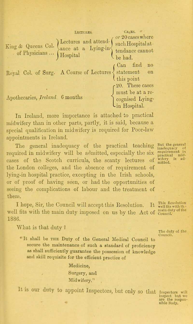 LEOTURKS. CAsBS. ♦ / or 20 cases wliere V . nn.nn. Tnl ] ^'^^^^''^^ and attend- such Hospital at- 'otph^id ^^^) tendance cannot of Physicians...j Hospital [^^^^^^ f Can find no Royal Col. of Surg. A Course of Lectures < statement on (this point r'20. These cases J must be at a re- Apothecaries, Ireland 6 months \ cognised Lying- -in Hospital. In Ireland, more importance is attached to practical midwifery than in other parts, partly, it is said, because a special qualification in midwifery is required for Poor-law appointments in Ireland. ^ The general inadequacy of the practical teaching ?ade(l|'uaGy°^'^of required in midwifery will be admitted, especially the six pi.actic^'^'^mid'- cases of the Scotch curricula, the scanty lectures of ^-tted. ^'^ the London colleges, and the absence of requirement of lying-in hospital practice, excepting in the Irish schools, or of proof of having seen, or had the opportunities of seeing the complications of labour and the treatment of them. I hope, Sir, the Council will accept this Eesolution. It weiiflf'vwthih^^ weU fits with the main duty imposed on us by the Act of couucli?^ 1886. What is that duty ? - The duty of the Council. It shall be the Duty of the General Medical Council to secure the maintenance of such a standard of proficiency as shall sufficiently guarantee the possession of knowledge and skill recjuisite for the efficient practice of Medicine, Surgery, and Midwifery. It is our duty to appoint Inspectors, but only so that inspectors win inspect but we arc the rcspon- Bible liody.