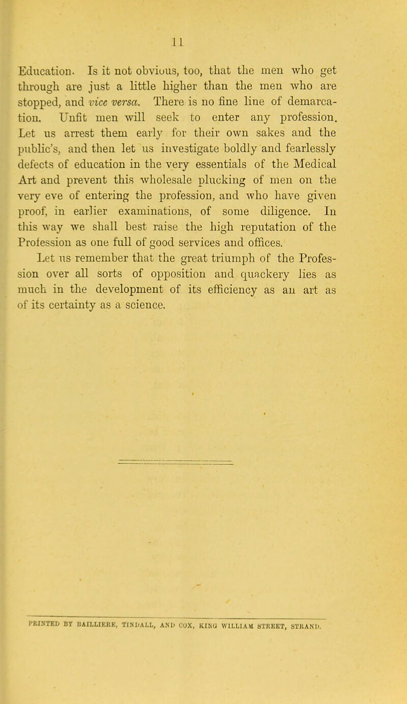 Education. Is it not obvious, too, that the men who get through are just a little higher than the men who are stopped, and vice versa. There is no fine line of demarca- tion. Unfit men will seek to enter any profession. Let us arrest them early for their own sakes and the public's, and then let us investigate boldly and fearlessly defects of education in the very essentials of the Medical Art and prevent this wholesale plucking of men on the very eve of entering the profession, and who have given proof, in earlier examinations, of some diligence. In this way we shall best raise the high reputation of the Profession as one fuU of good services and offices. Let us remember that the great triumph of the Profes- sion over all sorts of opposition and quackery lies as much in the development of its efficiency as an art as of its certainty as a science. l'RI.Nrei> BT BAILLIERE, TINDALL, AND COX, KINQ WILLIAM aTREKT, STUANl).