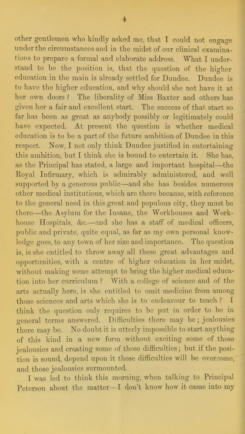 other gentlemen who kindly asked me, that I could not engage underthe circumstances and in the midst of our clinical examina- tions to prepare a formal and elaborate address. What I under- stand to be the position is, that the question of the higher education in the main is already settled for Dundee. Dundee is to have the higher education, and why should she not have it at her own doors ? The liberality of Miss Baxter and others has given her a fair and excellent start. The success of that start so far has been as great as anybody possibly or legitimately could have expected. At present the question is whether medical education is to be a part of the future ambition of Dundee in this respect. Now, I not only think Dundee justified in entertaining this ambition, but I think she is bound to entertain it. She has, as the Pi'incipal has stated, a large and important hospital—the Royal Infirmary, which is admirably administered, and well supported by a generous public—and she has besides numerous other medical institutions, which are there because, with reference to the general need in this great and populous city, they must be there—the Asylum for the Insane, the Workhouses and Work- house Hospitals, &c.—and she has a staff of medical officers, public and private, quite equal, as far as my own personal know- ledge goes, to any town of her size and importance. The question is, is she entitled to throw away all these great advantages and opportunities, with a centre of higher education in her midst, without making some attempt to bring the higher medical educa- tion into her curriculum ? With a college of science and of the arts actually here, is she entitled to omit medicine from among those sciences and arts which she is to endeavour to teach ? I think the question only requires to be put in order to be in general terms answered. Difficulties there may be; jealousies there may be. No doubt it is utterly impossible to start anything of this kind in a new form without exciting some of those jealousies and creating some of those difficulties; but if the posi- tion is sound, depend upon it those difficulties will be overcome, and those jealousies surmounted. I was led to think this morning, when talking to Principal Peterson about the matter—I don't know how it came into my