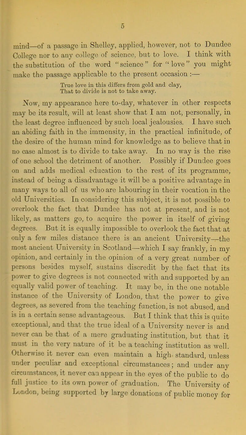 6 ixxind—of a passage in Shelley, applied, however, not to Dundee College nor to any college of science, but to love. I think with the substitution of the word  science  for  love you might make the passage applicable to the present occasion :— True love in this differs from gold and clay, That to divide is not to take away. Now, my appearance here to-day, whatever in other respects may be its result, will at least show that I am not, personally, in the least degree influenced by such local jealousies. I have such an abiding faith in the immensity, in the practical infinitude, of the desire of the human mind for knowledge as to believe that in no case almost is to divide to take away. In no way is the rise of one school the detriment of another. Possibly if Dundee goes on and adds medical education to the rest of its programme, instead of being a disadvantage it will be a positive advantage in many ways to all of us who are labouring in their vocation in the old Universities. In considering this subject, it is not possible to overlook the fact that Dundee has not at present, and is not likely, as matters go, to acquire the power in itself of giving degrees. But it is equally impossible to overlook the fact that at only a few miles distance there is an ancient University—the most ancient University in Scotland—which I say frankly, in my opinion, and certainly in the opinion of a very great number of persons besides myself, sustains discredit by the fact that its power to give degrees is not connected with and supported by an equally valid power of teaching. It may be, in the one notable instance of the University of London, that the power to give degree.s, as severed from the teaching function, is not abused, and is in a certain sense advantageous. But I think that this is quite exceptional, and that the true ideal of a University never is and never can be that of a mere graduating institution, but that it must in the very nature of it be a teaching institution as well. Otherwise it never can even maintain a high standard, unless under peculiar and exceptional circumstances; and under any circumstances, it never can appear in the eyes of the public to do full justice to its own power of graduation. The University of London, being supported by large donations of public money for