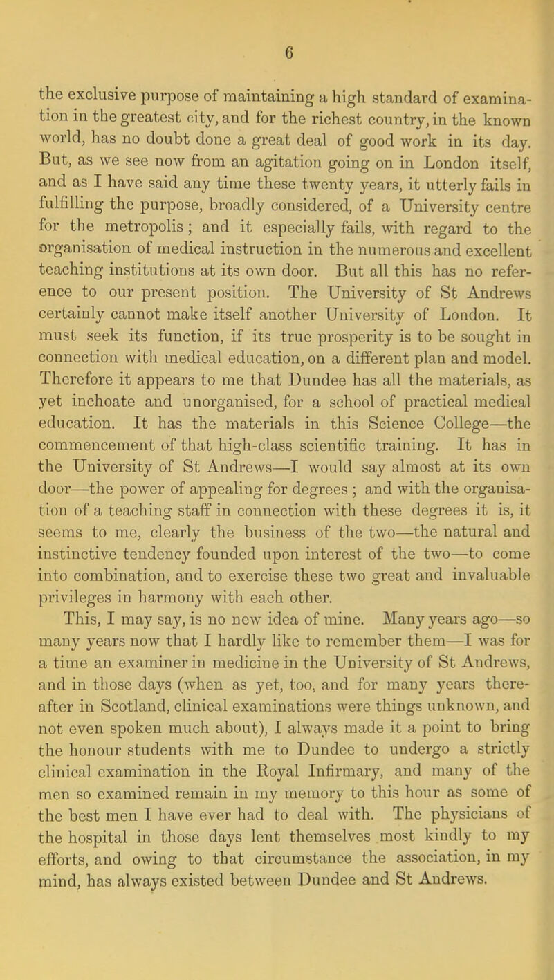 the exclusive purpose of maintaining a high standard of examina- tion in the greatest city, and for the richest country, in the known world, has no doubt done a great deal of good work in its day. But, as we see now from an agitation going on in London itself, and as I have said any time these twenty years, it utterly fails in fulfilling the purpose, broadly considered, of a University centre for the metropolis; and it especially fails, with regard to the organisation of medical instruction in the numerous and excellent teaching institutions at its own door. But all this has no refer- ence to our present position. The University of St Andrews certainly cannot make itself another University of London. It must seek its function, if its true prosperity is to be sought in connection with medical education, on a different plan and model. Therefore it appears to me that Dundee has all the materials, as yet inchoate and unorganised, for a school of practical medical education. It has the materials in this Science College—the commencement of that high-class scientific training. It has in the University of St Andrews—I would say almost at its own door—the power of appealing for degrees ; and with the organisa- tion of a teaching staff in connection with these degrees it is, it seems to me, clearly the business of the two—the natural and instinctive tendency founded upon interest of the two—to come into combination, and to exercise these two great and invaluable privileges in harmony with each other. This, I may say, is no new idea of mine. Many years ago—so many years now that I hardly like to remember them—I was for a time an examiner in medicine in the University of St Andrews, and in those days (when as yet, too, and for many years there- after in Scotland, clinical examinations were things unknown, and not even spoken much about), I always made it a point to bring the honour students with me to Dundee to undergo a strictly clinical examination in the Royal Infirmary, and many of the men so examined remain in my memory to this hoiir as some of the best men I have ever had to deal with. The physicians of the hospital in those days lent themselves most kindly to my efforts, and owing to that circumstance the association, in my mind, has always existed between Dundee and St Andrews.