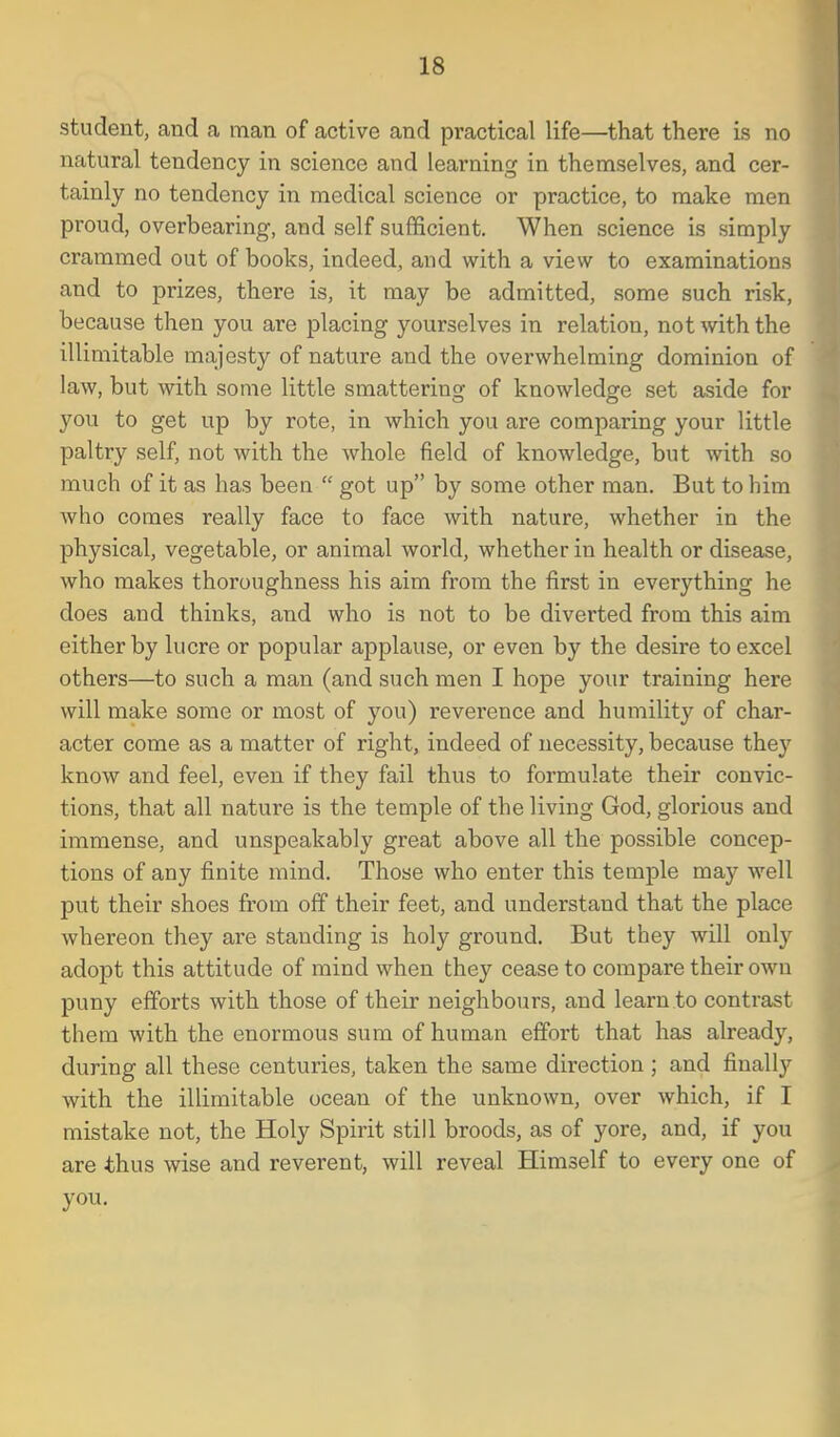 student, and a man of active and practical life—that there is no natural tendency in science and learning in themselves, and cer- tainly no tendency in medical science or practice, to make men proud, overbearing, and self sufficient. When science is simply crammed out of books, indeed, and with a view to examinations and to prizes, there is, it may be admitted, some such risk, because then you are placing yourselves in relation, not with the illimitable majesty of nature and the overwhelming dominion of law, but with some little smattering of knowledge set aside for you to get up by rote, in which you are comparing your little paltry self, not with the whole field of knowledge, but with so much of it as has been  got up by some other man. But to him who comes really face to face with nature, whether in the physical, vegetable, or animal world, whether in health or disease, who makes thoroughness his aim from the first in everything he does and thinks, and who is not to be diverted from this aim either by lucre or popular applause, or even by the desire to excel others—to such a man (and such men I hope your training here will make some or most of you) reverence and humility of char- acter come as a matter of right, indeed of necessity, because they know and feel, even if they fail thus to formulate their convic- tions, that all nature is the temple of the living God, glorious and immense, and unspeakably great above all the possible concep- tions of any finite mind. Those who enter this temple may well put their shoes from off their feet, and understand that the place whereon they ai-e standing is holy ground. But they will only adopt this attitude of mind when they cease to compare their own puny efforts with those of their neighbours, and learn to contrast them with the enormous sum of human effort that has already, during all these centuries, taken the same direction; and finally with the illimitable ocean of the unknown, over which, if I mistake not, the Holy Spirit still broods, as of yore, and, if you are thus wise and reverent, will reveal Himself to every one of you.