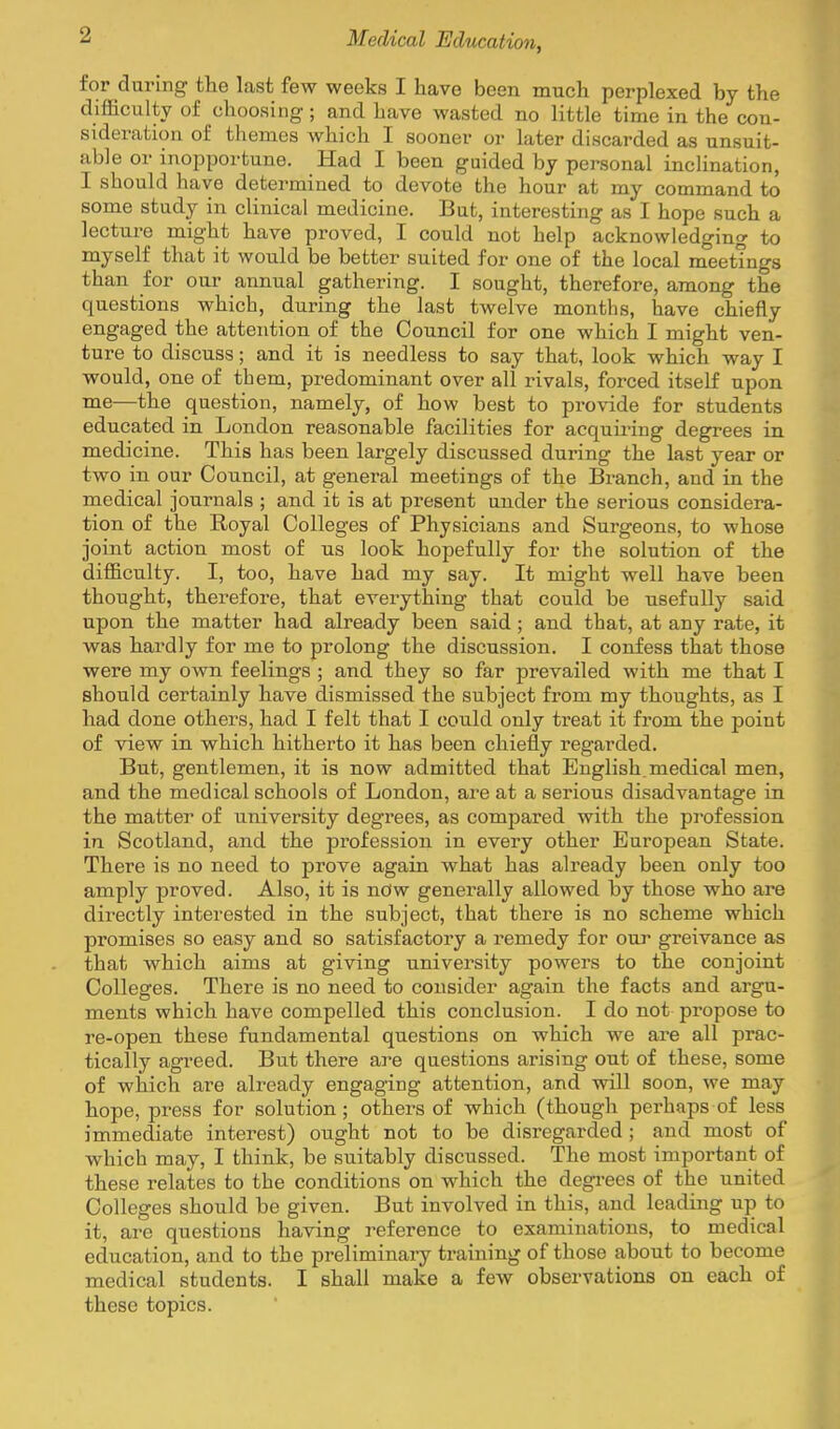 for dmnng the last few weeks I have been much perplexed by the difficulty of choosing; and have wasted no little time in the con- sideration of themes which I sooner or later discarded as unsuit- able or inopportune. Had I been guided by personal inclination, I should have determined to devote the hour at my command to some study in clinical medicine. But, interesting as I hope such a lecture might have proved, I could not help acknowledging to myself that it would be better suited for one of the local meetings than for our annual gathering. I sought, therefore, among the questions which, during the last twelve months, have chiefly engaged the attention of the Council for one which I might ven- ture to discuss; and it is needless to say that, look which way I would, one of them, predominant over all rivals, forced itself upon me—the question, namely, of how best to provide for students educated in London reasonable facilities for acquu-ing degrees in medicine. This has been largely discussed during the last year or two in our Council, at general meetings of the Branch, and in the medical journals ; and it is at present under the serious considera- tion of the Royal Colleges of Physicians and Surgeons, to whose joint action most of us look hopefully for the solution of the difficulty. I, too, have had my say. It might well have been thought, therefore, that everything that could be usefully said upon the matter had already been said; and that, at any rate, it was hardly for me to prolong the discussion. I confess that those were my own feelings ; and they so far prevailed with me that I should certainly have dismissed the subject from my thoughts, as I had done others, had I felt that I could only treat it from the point of view in which hitherto it has been chiefly regarded. But, gentlemen, it is now admitted that English, medical men, and the medical schools of London, are at a serious disadvantage in the matter of university degrees, as compared with the pi-ofession in Scotland, and the profession in every other European State. There is no need to prove again what has already been only too amply proved. Also, it is now generally allowed by those who are directly interested in the subject, that there is no scheme which promises so easy and so satisfactory a remedy for our greivance as that which aims at giving university powers to the conjoint Colleges. There is no need to consider again the facts and argu- ments which have compelled this conclusion. I do not propose to re-open these fundamental questions on which we are all prac- tically agreed. But there are questions arising out of these, some of which are already engaging attention, and will soon, we may hope, press for solution; others of which (though perhaps of less immediate interest) ought not to be disregarded ; and most of which may, I think, be suitably discussed. The most important of these relates to the conditions on which the degi-ees of the united Colleges should be given. But involved in this, and leading up to it, are questions having reference to examinations, to medical education, and to the preliminaiy training of those about to become medical students. I shall make a few observations on each of these topics.