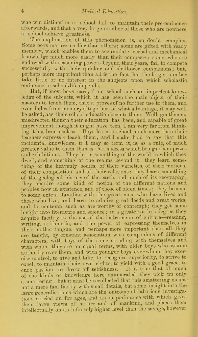 who win distinction at school fail to maintain their pre-eminence afterwards, and that a very large number of those who are nowhere at school achieve greatness. The explanation of this phenomenon is, no doubt, complex. Some boys mature earlier than others; some are gifted vsdth ready memoiy, which enables them to accumulate verbal and mechanical knowledge much more easily than their compeers; some, who are endowed with reasoning powers beyond their years, fail to compete successfully with their quicker and shallower companions; but, perhaps more important than all is the fact that the larger number take little or no interest in the subjects upon which scholastic eminence in school-life depends. But, if most boys carry from school such an imperfect know- ledge of the siibjects, which it has been the main object of their masters to teach them, that it proves of no further use to them, and even fades from memory altogether, of what advantage, it may well be asked, has their school-education been to them. Well, gentlemen, misdirected though their education has been, and capable of great improvement though it might have been, I am very far from think- ing it has been useless. Boys learn at school much more than their teachers expressly teach them; and E make bold to say that this incidental knowledge, if I may so tei'm it, is, as a rule, of much greater value to them than is that success which brings them prizes and exhibitions. They learn something of the woi-ld in which they dwell, and something of the realms beyond it; they learn some- thing of the heavenly bodies, of their varieties, of their motions, of their composition, and of their relations ; they learn something of the geological history of the earth, and much of its geography ; they acquire some kind of notion of the different nations and peoples now in existence, and of those of olden times ; they become to some extent familiar with the great men who have lived and those who live, and learn to admire great deeds and great works, and to contemn such as are worthy of contempt; they get some insight into literature and science; in a greater or less degree, they acquire facility in the use of the instruments of culture—reading, writing, arithmetic, and the power of expressing themselves in their mother-tongue, and perhaps more important than all, they are taught, by constant association with companions of different characters, with boys of the same standing with themselves and with whom they are on equal terms, with older boys who assume authority over them, and with younger boys over whom they^ exer- cise control, to give and take, to recognise superiority, to strive to excel, to maintain their own rights, to yield with a good grace, to curb passion, to throw off selfishness. It is true that of much of the kinds of knowledge here enumerated they pick up only a smattering ; but it must be recollected that this smattering means not a mere familiarity with small details, but some insight into the large generalisations which are the outcome of laborious investiga- tions carried on for ages, and an acquaintance with which gives them large views of nature and of mankind, and places them intellectually on an infinitely higher level than the savage, however