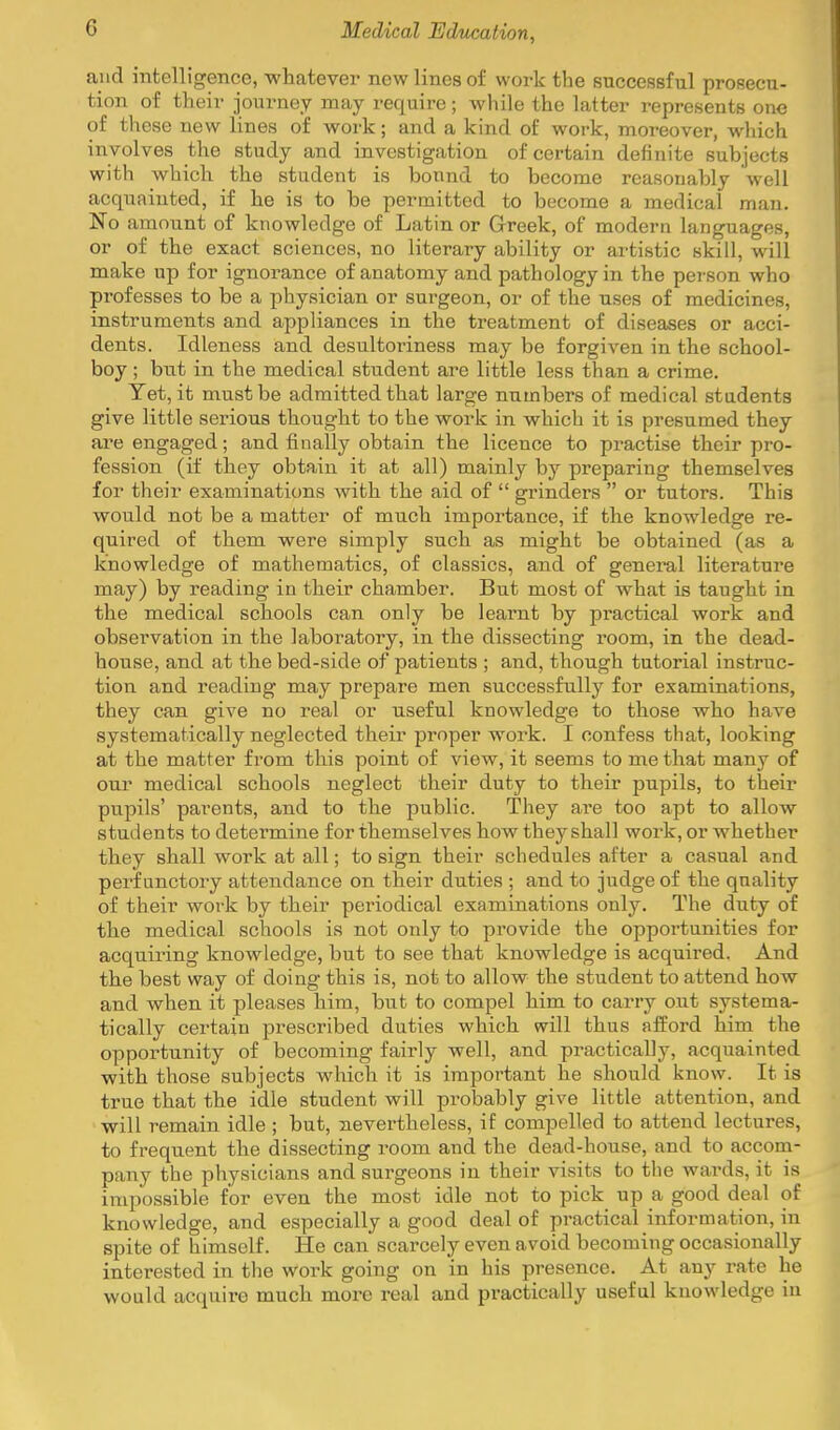 and intelligence, whatever new lines of work the successful prosecu- tion of their journey may require; while the latter represents one of these new lines of work; and a kind of work, moreover, which involves the study and investigation of certain definite subjects with which the student is bonnd to become reasonably well acquainted, if he is to be permitted to become a medical man. No amount of knowledge of Latin or Greek, of modern languages, or of the exact sciences, no literary ability or artistic skill, will make up for ignorance of anatomy and pathology in the person who professes to be a physician or surgeon, or of the uses of medicines, instruments and appliances in the treatment of diseases or acci- dents. Idleness and desultoriness may be forgiven in the school- boy ; but in the medical student are little less than a crime. Yet, it must be admitted that large numbers of medical students give little serious thought to the work in which it is presumed they are engaged; and finally obtain the licence to practise their pro- fession (if they obtain it at all) mainly by preparing themselves for their examinations Avith the aid of  grinders  or tutors. This would not be a matter of much importance, if the knowledge re- quired of them were simply such as might be obtained (as a knowledge of mathematics, of classics, and of general literature may) by reading in their chamber. But most of what is taught in the medical schools can only be learnt by practical work and observation in the laboratory, in the dissecting room, in the dead- house, and at the bed-side of patients ; and, though tutorial instruc- tion and reading may prepare men successfully for examinations, they can give no real or useful knowledge to those who have systematically neglected their proper work. I confess that, looking at the matter from this point of view, it seems to me that many of our medical schools neglect their duty to their pupils, to their pupils' parents, and to the public. They are too apt to allow students to determine for themselves how they shall work, or whether they shall work at all; to sign their schedules after a casual and perfunctory attendance on their duties ; and to judge of the quality of their work by their periodical examinations only. The duty of the medical schools is not only to provide the oppoi'tunities for acquiring knowledge, but to see that knowledge is acquired. And the best way of doing this is, not to allow the student to attend how and when it pleases him, but to compel him to carry out systema- tically certain prescribed duties which will thus afford him the opportunity of becoming fairly well, and practically, acquainted with those subjects which it is important he should know. It is true that the idle student will probably give little attention, and will remain idle ; but, nevertheless, if compelled to attend lectures, to frequent the dissecting room and the dead-house, and to accom- pany the physicians and surgeons in their visits to the wards, it is impossible for even the most idle not to pick up a good deal of knowledge, and especially a good deal of practical information, in spite of himself. He can scarcely even avoid becoming occasionally interested in the work going on in his presence. At any rate he would acquire much more real and practically useful knowledge in