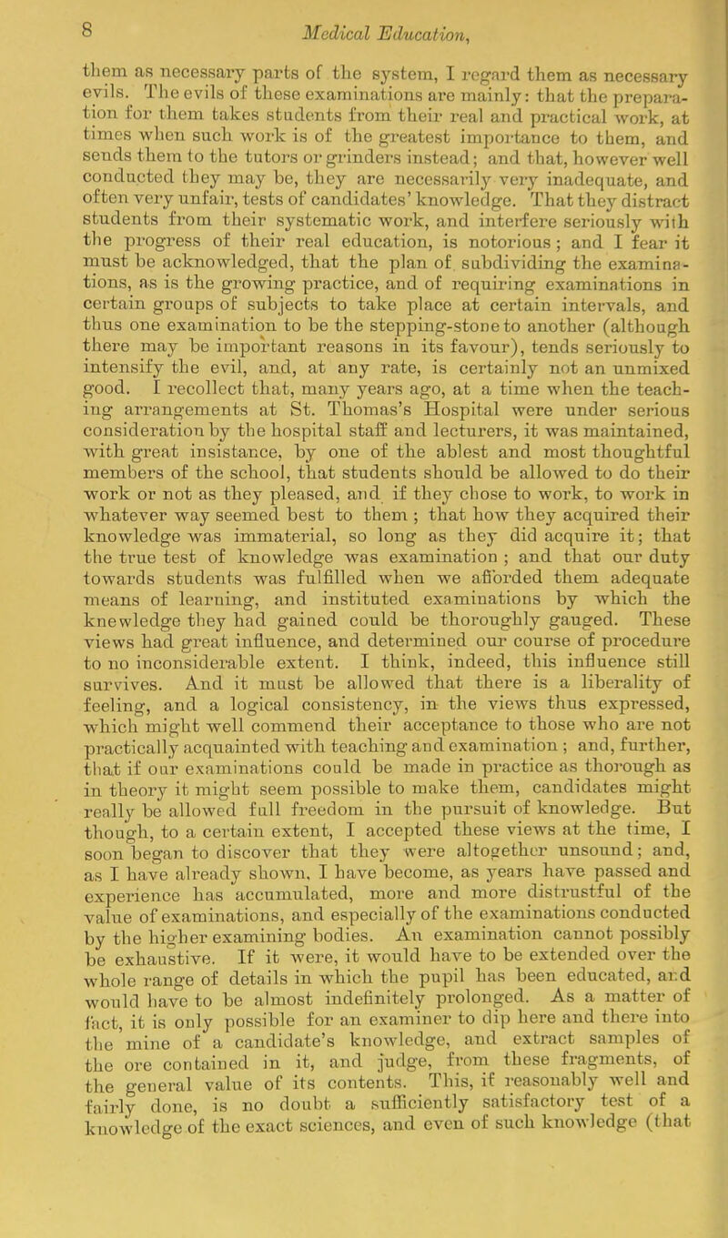 them as necessary parts of the 63^stem, I regard them as necessary- evils. The evils of these examinations are mainly: that the prepara- tion for them takes students from their real and practical work, at times when such work is of the greatest importance to them, and sends them to the tutors or grinders instead; and that, however well conducted they may be, they are necessarily very inadequate, and often vei-y unfair, tests of candidates' knowledge. That they distract students from their systematic work, and interfere seriously with the progress of their real education, is notorious ; and I fear it must be acknowledged, that the plan of subdividing the examina- tions, as is the growing practice, and of requiring examinations in certain groups of subjects to take place at certain intervals, and thus one examination to be the stepping-stone to another (although there may be important reasons in its favour), tends seriously to intensify the evil, and, at any rate, is certainly not an unmixed good. I recollect that, many years ago, at a time when the teach- ing arrangements at St. Thomas's Hospital were under serious consideration by the hospital staff and lecturers, it was maintained, with great insistance, by one of the ablest and most thoughtful members of the school, that students should be allowed to do their work or not as they pleased, and if they chose to work, to work in whatever way seemed best to them ; that how they acquired their knowledge was immaterial, so long as they did acquire it; that the true test of knowledge was examination ; and that our duty towards students was fulfilled when we afibrded them adequate means of learning, and instituted examinations by which the knowledge they had gained could be thoroughly gauged. These views had great influence, and determined our course of procedure to no inconsiderable extent. I think, indeed, this influence still survives. And it must be allowed that there is a liberality of feeling, and a logical consistency, in the views thus expressed, wliich might well commend their acceptance to those who are not practically acquainted with teaching and examination ; and, further, that if our examinations could be made in practice as thorough as in theory it might seem possible to make them, candidates might really be allowed full freedom in the pursuit of knowledge. But though, to a certain extent, I accepted these views at the time, I soon began to discover that they were altogether unsound; and, as I have already shown, I have become, as years have passed and experience has accumulated, more and more distrustful of the value of examinations, and especially of the examinations conducted by the higher examining bodies. An examination cannot possibly be exhaustive. If it were, it would have to be extended over the whole range of details in which the pupil has been educated, ar.d would have to be almost indefinitely prolonged. As a matter of i'nct, it is only possible for an examiner to dip here and there into the mine of a candidate's knowledge, and extract samples of the ore contained in it, and judge, from these fragments, of the general value of its contents. This, if reasonably well and fairly done, is no doubt a sulficiently satisfactory test of a knowledge of the exact sciences, and even of such knowledge (that