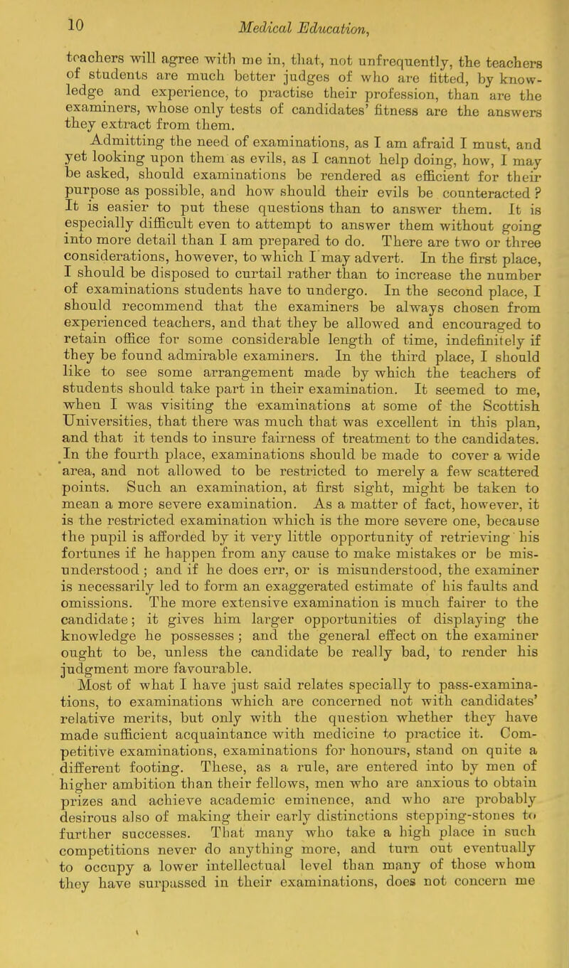 toachers will agree with me in, that, not unfrequently, the teachers of students are much better judges of who are titted, by know- ledge and experience, to practise their profession, than are the examiners, whose only tests of candidates' fitness are the answers they extract from them. Admitting the need of examinations, as I am afraid I must, and yet looking upon them as evils, as I cannot help doing, how, I may be asked, should examinations be rendered as efficient for their purpose as possible, and how should their evils be counteracted ? It is easier to put these questions than to answer them. It is especially difficult even to attempt to answer them without going into more detail than I am prepared to do. There are two or three considerations, however, to which I may advert. In the first place, I should be disposed to curtail rather than to increase the number of examinations students have to undergo. In the second place, I should recommend that the examiners be always chosen from experienced teachers, and that they be allowed and encouraged to retain office for some considerable length of time, indefinitely if they be found admirable examiners. In the third place, I should like to see some arrangement made by which the teachers of students should take part in their examination. It seemed to me, when I was visiting the examinations at some of the Scottish Universities, that there was much that was excellent in this plan, and that it tends to insure fairness of treatment to the candidates. In the fourth place, examinations should be made to cover a wide area, and not allowed to be restricted to merely a few scattered points. Such an examination, at first sight, might be taken to mean a more severe examination. As a matter of fact, however, it is the restricted examination which is the more severe one, because the pupil is afforded by it very little opportunity of retrieving his fortunes if he happen from any cause to make mistakes or be mis- nnderstood ; and if he does err, or is misunderstood, the examiner is necessarily led to form an exaggerated estimate of his faults and omissions. The more extensive examination is much fairer to the candidate; it gives him larger opportunities of displaying the knowledge he possesses ; and the general efi'ect on the examiner ought to be, unless the candidate be really bad, to render his judgment more favourable. Most of what I have just said relates specially to pass-examina- tions, to examinations which are concerned not with candidates' relative merits, but only with the question whether they have made sufficient acquaintance with medicine to practice it. Com- petitive examinations, examinations for honours, stand on quite a diifereut footing. These, as a rule, are entered into by men of higher ambition than their fellows, men who are anxious to obtain prizes and achieve academic eminence, and who are probably desirous also of making their early distinctions stepping-stones to further successes. That many who take a high place in such competitions never do anything more, and turn out eventually to occupy a lower intellectual level than many of those whom they have surpassed in their examinations, does not concern me