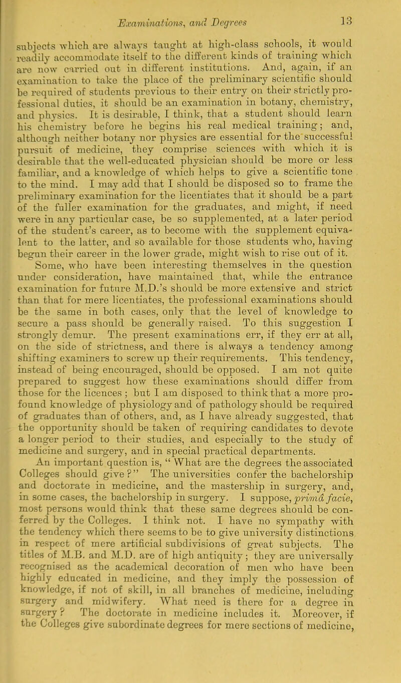 subjects which are always taught at high-class schools, it would readily accommodate itself to the different kinds of training which are now carried out in different institutions. And, again, if an examination to take the place of the preliminary scientific should be required of students previous to their entry on their strictly pro- fessional duties, it should be an examination in botany, chemistry, and physics. It is desirable, I think, that a student should leaim his chemistry before he begins his real medical training; and, although neither botany nor physics are essential for the successful pui-suit of medicine, they comprise sciences with which it is desirable that the well-educated physician should be more or less familiar, and a knowledge of which helps to give a scientific tone to the mind. I may add that I should be disposed so to frame the preliminary examination for the licentiates that it should be a part of the fuller examination for the graduates, and might, if need were in any particular case, be so supplemented, at a later period of the student's career, as to become with the supplement equiva- lent to the latter, and so available for those students who, having begun their career in the lower grade, might wish to rise out of it. Some, who have been interesting themselves in the question under consideration, have maintained that, while the entrance examination for future M.D.'s should be more extensive and strict than that for mere licentiates, the professional examinations should be the same in both cases, only that the level of knowledge to secure a pass should be generally raised. To this suggestion I strongly demur. The present examinations err, if they err at all, on the side of strictness, and there is always a tendency among shifting examiners to screw up their requirements. This tendency, instead of being encouraged, should be opposed. I am not quite prepared to suggest how these examinations should differ from those for the licences ; but I am disposed to think that a more pro- found knowledge of physiology and of pathology should be required of graduates than of others, and, as I have already suggested, that the opportunity should be taken of requiring candidates to devote a longer period to their studies, and especially to the study of medicine and surgery, and in special practical departments. An important question is,  What are the degrees the associated Colleges should give? The universities confer the bachelorship and doctorate in medicine, and the mastership in surgery, and, in some cases, the bachelorship in surgery. 1 suppose, jjrtma/acie, most persons would think that these same degrees should be con- ferred by the Colleges. 1 think not. I have no sympathy with the tendency which there seems to be to give universHy distinctions in respect of mere artificial subdivisions of great subjects. The titles of M.B. and M.D. are of high antiquity; they are universally recognised as the academical decoration of men who have been highly educated in medicine, and they imply the possession of knowledge, if not of skill, in all branches of medicine, including surgery and midwifery. What need is there for a degree in surgery ? The doctorate in medicine includes it. Moreover, if the Colleges give subordinate degrees for mere sections of medicine,