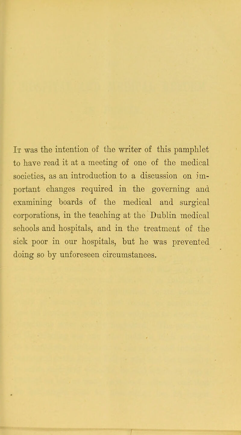 It was the intention of tlie ■writer of this pamphlet to have read it at a meeting of one of the medical societies, as an introduction to a discussion on im- portant changes required in the governing and examining boards of the medical and surgical corporations, in the teaching at the Dublin medical schools and hospitals, and in the treatment of the sick poor in our hospitals, but he was prevented doing so by unforeseen circumstances.