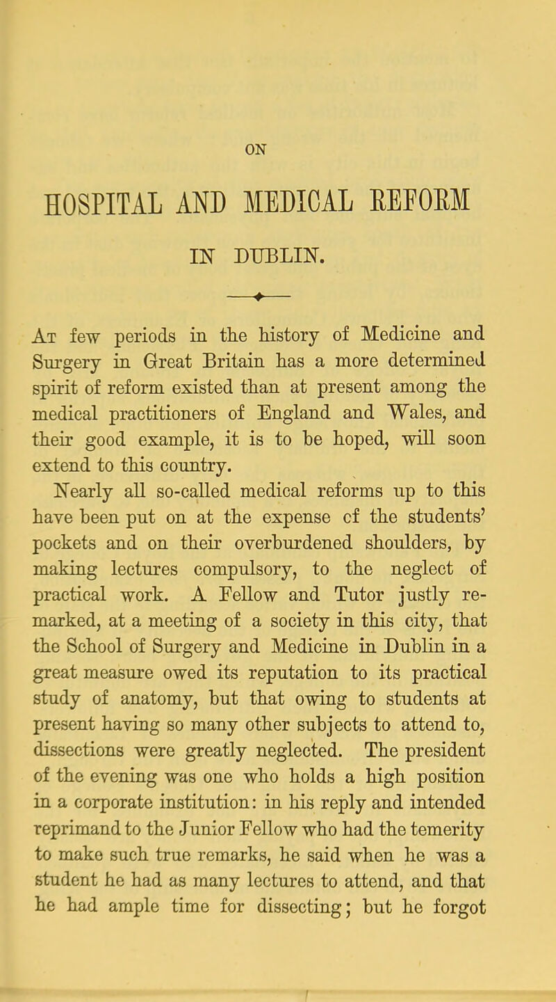 ON HOSPITAL AND MEDICAL EEFOEM IN DUBLIlSr. —♦— At few periods in the history of Medicine and Surgery in Great Britain has a more determined spirit of reform existed than at present among the medical practitioners of England and Wales, and their good example, it is to be hoped, will soon extend to this conntry. Nearly all so-called medical reforms up to this have been put on at the expense cf the students' pockets and on their overburdened shoulders, by making lectures compulsory, to the neglect of practical work. A Fellow and Tutor justly re- marked, at a meeting of a society in this city, that the School of Surgery and Medicine in Dublin in a great measure owed its reputation to its practical study of anatomy, but that owing to students at present having so many other subjects to attend to, dissections were greatly neglected. The president of the evening was one who holds a high position in a corporate institution: in his reply and intended reprimand to the Junior Fellow who had the temerity to make such true remarks, he said when he was a student he had as many lectures to attend, and that he had ample time for dissecting; but he forgot