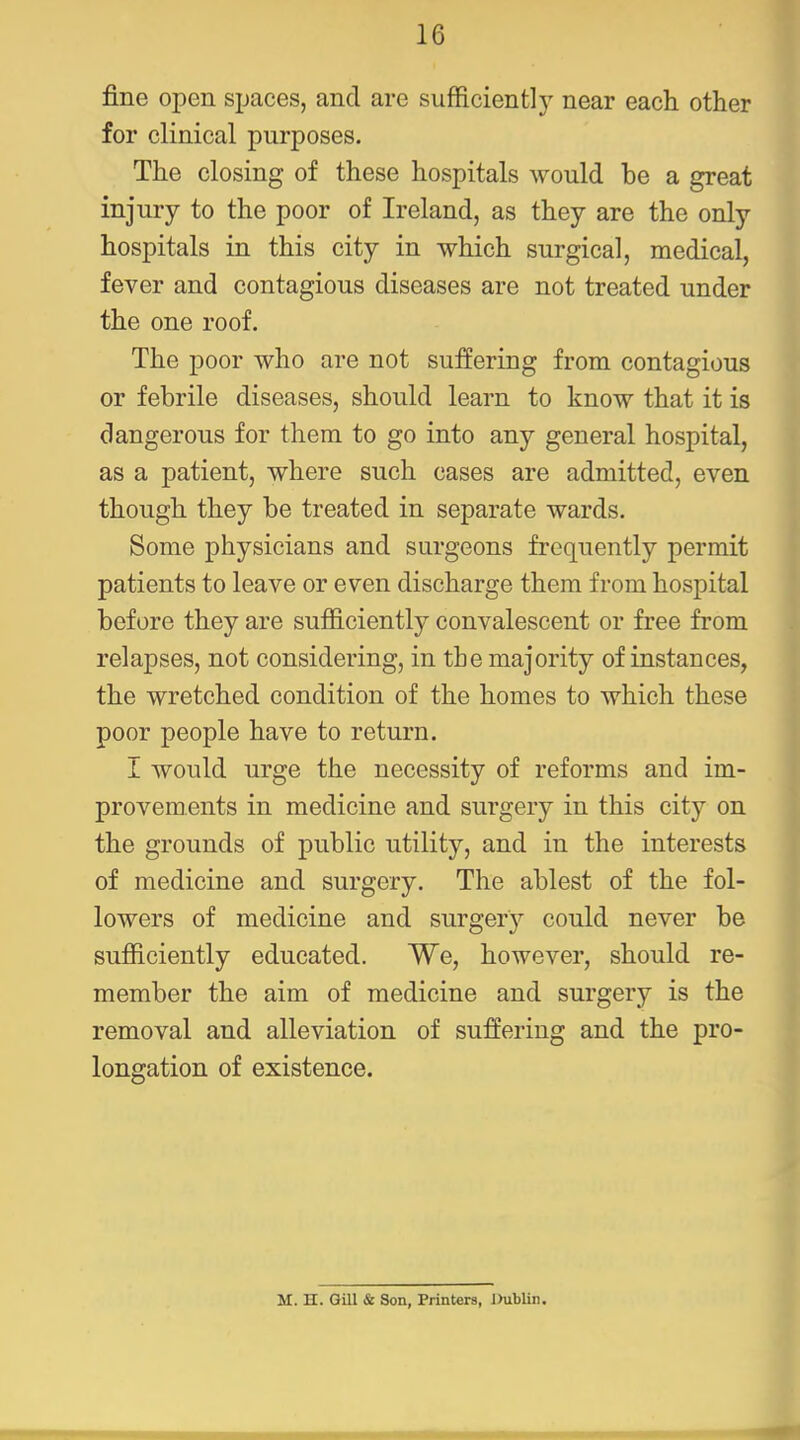 fine open spaces, and are sufficient!)' near each other for clinical purposes. The closing of these hospitals would be a great injury to the poor of Ireland, as they are the only hospitals in this city in which surgical, medical, fever and contagious diseases are not treated under the one roof. The poor who are not suiiering from contagious or febrile diseases, should learn to know that it is dangerous for them to go into any general hospital, as a patient, where such cases are admitted, even though they be treated in separate wards. Some physicians and surgeons frequently permit patients to leave or even discharge them from hospital before they are sufficiently convalescent or free from relapses, not considering, in the majority of instances, the wretched condition of the homes to which these poor people have to return. I would urge the necessity of reforms and im- provements in medicine and surgery in this city on the grounds of public utility, and in the interests of medicine and surgery. The ablest of the fol- lowers of medicine and surgery could never be sufficiently educated. We, however, should re- member the aim of medicine and surgery is the removal and alleviation of suffering and the pro- longation of existence. M. H. GUI & Son, Printers, Dublin,