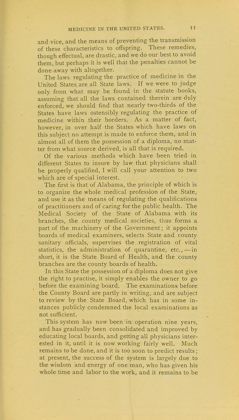 and vice, and the means of preventing the transmission of these characteristics to offspring. These remedies, though effectual, are drastic, and we do our best to avoid them, but perhaps it is well that the penalties cannot be done away with altogether. The laws regulating the practice of medicine in the United States.are all State laws. If we were to judge only from what may be found in the statute books, assuming that all the laws contained therein are duly enforced, we should find that nearly two-thirds of the States have laws ostensibly regulating the practice of medicine within their borders. As a matter of fact, however, in over half the States which have laws on this subject no attempt is made to enforce them, and in almost all of them the possession of a diploma, no mat- ter from what source derived, is all that is required. Of the various methods which have been tried in different States to insure by law that physicians shall be properly qualified, I will call your attention to two which are of special interest. The first is that of Alabama, the principle of which is to organize the whole medical profession of the State, and use it as the means of regulating the qualifications of practitioners and of caring for the public health. The Medical Society of the State of Alabama with its branches, the county medical societies, thus forms a part of the machinery of the Government; it appoints boards of medical examiners, selects State and county sanitary officials, supervises the registration of vital statistics, the administration of quarantine, etc., — in short, it is the State Board of Health, and the county branches are the county boards of health. In this State the possession of a diploma does not give the right to practise, it simply enables the owner to go before the examining board. The examinations before the County Board are partly in writing, and are subject to review by the State Board, which has in some in- stances publicly condemned the local examinations as not sufficient. This system has now been in operation nine years, and has gradually been consolidated and improved by educating local boards, and getting all physicians inter- ested in it, until it is now working fairly well. Much remains to be done, and it is too soon to predict results ; at present, the success of the system is largely due to the wisdom and energy of one man, who has given his whole time and labor to the work, and it remains to be
