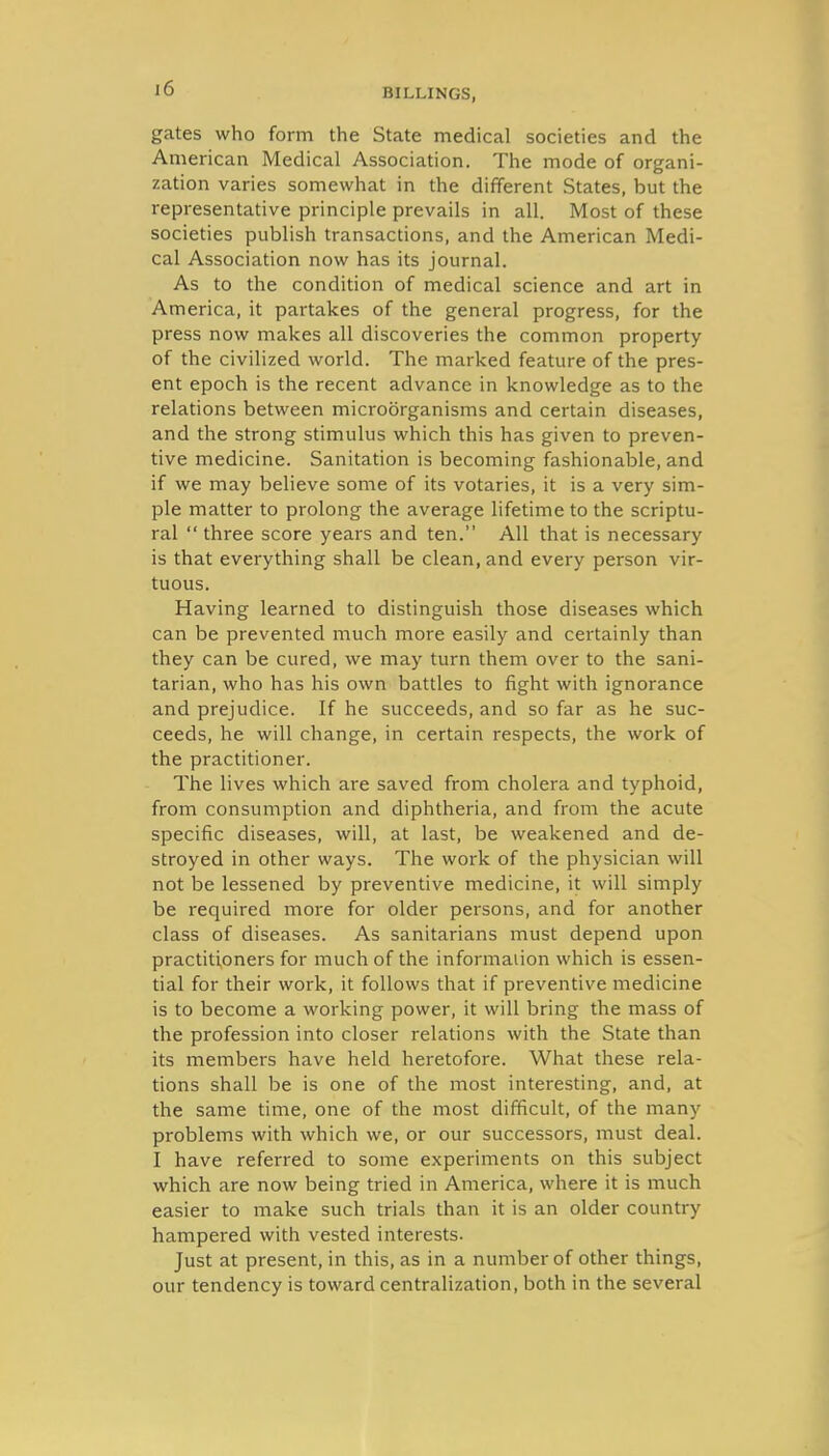 gates who form the State medical societies and the American Medical Association. The mode of organi- zation varies somewhat in the different States, but the representative principle prevails in all. Most of these societies publish transactions, and the American Medi- cal Association now has its journal. As to the condition of medical science and art in America, it partakes of the general progress, for the press now makes all discoveries the common property of the civilized world. The marked feature of the pres- ent epoch is the recent advance in knowledge as to the relations between microorganisms and certain diseases, and the strong stimulus which this has given to preven- tive medicine. Sanitation is becoming fashionable, and if we may believe some of its votaries, it is a very sim- ple matter to prolong the average lifetime to the scriptu- ral  three score years and ten. All that is necessary is that everything shall be clean, and every person vir- tuous. Having learned to distinguish those diseases which can be prevented much more easily and certainly than they can be cured, we may turn them over to the sani- tarian, who has his own battles to fight with ignorance and prejudice. If he succeeds, and so far as he suc- ceeds, he will change, in certain respects, the work of the practitioner. The lives which are saved from cholera and typhoid, from consumption and diphtheria, and from the acute specific diseases, will, at last, be weakened and de- stroyed in other ways. The work of the physician will not be lessened by preventive medicine, it will simply be required more for older persons, and for another class of diseases. As sanitarians must depend upon practitioners for much of the information which is essen- tial for their work, it follows that if preventive medicine is to become a working power, it will bring the mass of the profession into closer relations with the State than its members have held heretofore. What these rela- tions shall be is one of the most interesting, and, at the same time, one of the most difficult, of the many problems with which we, or our successors, must deal. I have referred to some experiments on this subject which are now being tried in America, where it is much easier to make such trials than it is an older country hampered with vested interests. Just at present, in this, as in a number of other things, our tendency is toward centralization, both in the several
