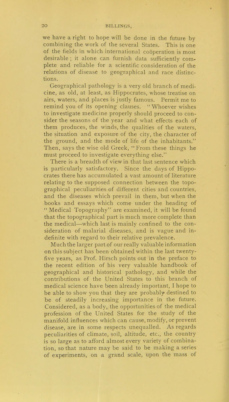 we have a right to hope will be done in the future by combining the work of the several States. This is one of the fields in which international cooperation is most desirable ; it alone can furnish data sufficiently com- plete and reliable for a scientific consideration of the relations of disease to geographical and race distinc- tions. Geographical pathology is a very old branch of medi- cine, as old, at least, as Hippocrates, whose treatise on airs, waters, and places is justly famous. Permit me to remind you of its opening clauses.  Whoever wishes to investigate medicine properly should proceed to con- sider the seasons of the year and what effects each of them produces, the winds, the qualities of the waters, the situation and exposure of the city, the character of the ground, and the mode of life of the inhabitants. Then, says the wise old Greek,  From these things he must proceed to investigate everything else. There is a breadth of view in that last sentence which is particularly satisfactory. Since the days of Hippo- crates there has accumulated a vast amount of literature relating to the supposed connection between the topo- graphical peculiarities of different cities and countries, and the diseases which prevail in them, but when the books and essays which come under the heading of  Medical Topography are examined, it will be found that the topographical part is much more complete than the medical—which last is mainly confined to the con- sideration of malarial diseases, and is vague and in- definite with regard to their relative prevalence. Much the larger part of our really valuable information on this subject has been obtained within the last twenty- five years, as Prof. Hirsch points out in the preface to the recent edition of his very valuable handbook of geographical and historical pathology, and while the contributions of the United States to this branch of medical science have been already important, I hope to be able to show you that they are probably destined to be of steadily increasing importance in the future. Considered, as a body, the opportunities of the medical profession of the United States for the study of the manifold influences which can cause, modify, or prevent disease, are in some respects unequalled. As regards peculiarities of chmate, soil, altitude, etc., the country is so large as to afford almost every variety of combina- tion, so that nature may be said to be making a series of experiments, on a grand scale, upon the mass of