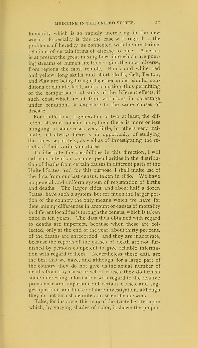 humanity which is so rapidly increasing in the new world. Especially is this the case with regard to the problems of heredity as connected with the mysterious relations of certain forms of disease to race. America is at present the great mixing bowl into which are pour- ing streams of human life from origins the most diverse, from regions the most remote. Black and white, red and yellow, long skulls and short skulls, Celt, Teuton, and Slav are being brought together under similar con- ditions of climate, food, and occupation, thus permitting of the comparison and study of the different effects, if such exist, which result from variations in parentage under conditions of exposure to the same causes of disease. For a little time, a generation or two at least, the dif- ferent streams remain pure, then there is more or less mingling, in some cases very little, in others very inti- mate, but always there is an opportunity of studying the races separately, as well as of investigating the re- sults of their various mixtures. To illustrate the possibilities in this direction, I will call your attention to some peculiarities in the distribu- tion of deaths from certain causes in different parts of the United States, and for this purpose I shall make use of the data from our last census, taken in 1880. We have no general and uniform system of registration of births and deaths. The larger cities, and about half a dozen States, have such a system, but for much the larger por- tion of the country the only means which we have for determming differences in amount or causes of mortality in different localities is through the census, which is taken once in ten years. The data thus obtained with regard to deaths are imperfect, because when these are col- lected, only at the end of the year, about thirty per cent, of the deaths are unrecorded ; and they are inaccurate, because the reports of the causes of death are not fur- nished by persons competent to give reliable informa- tion with regard to them. Nevertheless, these data are the best that we have, and although for a large part of the country they do not give us the actual number of deaths from any cause or set of causes, they do furnish some interesting information with regard to the relative prevalence and importance of certain causes, and sug- gest questions and lines for future investigation, although they do not furnish definite and scientific answers. Take, for instance, this map of the United States upon which, by varying shades of color, is shown the propor-