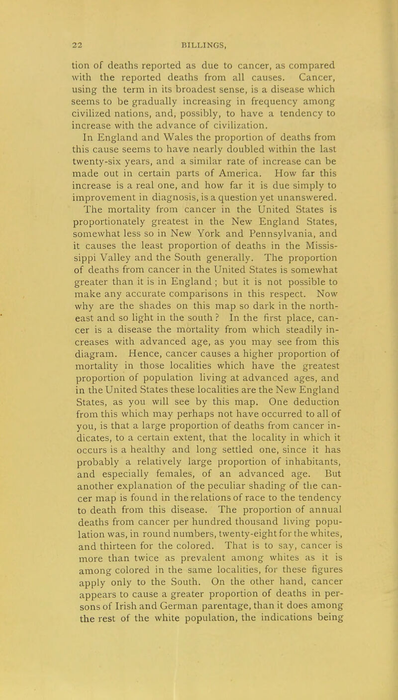 tion of deaths reported as due to cancer, as compared with the reported deaths from all causes. Cancer, using the term in its broadest sense, is a disease which seems to be gradually increasing in frequency among civilized nations, and, possibly, to have a tendency to increase with the advance of civilization. In England and Wales the proportion of deaths from this cause seems to have nearly doubled within the last twenty-six years, and a similar rate of increase can be made out in certain parts of America. How far this increase is a real one, and how far it is due simply to improvement in diagnosis, is a question yet unanswered. The mortality from cancer in the United States is proportionately greatest in the New England States, somewhat less so in New York and Pennsylvania, and it causes the least proportion of deaths in the Missis- sippi Valley and the South generally. The proportion of deaths from cancer in the United States is somewhat greater than it is in England ; but it is not possible to make any accurate comparisons in this respect. Now why are the shades on this map so dark in the north- east and so light in the south ? In the first place, can- cer is a disease the mortality from which steadily in- creases with advanced age, as you may see from this diagram. Hence, cancer causes a higher proportion of mortality in those localities which have the greatest proportion of population living at advanced ages, and in the United States these localities are the New England States, as you will see by this map. One deduction from this which may perhaps not have occurred to all of you, is that a large proportion of deaths from cancer in- dicates, to a certain extent, that the locality in which it occurs is a healthy and long settled one, since it has probably a relatively large proportion of inhabitants, and especially females, of an advanced age. But another explanation of the peculiar shading of the can- cer map is found in the relations of race to the tendency to death from this disease. The proportion of annual deaths from cancer per hundred thousand living popu- lation was, in round numbers, twenty-eight for the whites, and thirteen for the colored. That is to say, cancer is more than twice as prevalent among whites as it is among colored in the same localities, for these figures apply only to the South. On the other hand, cancer appears to cause a greater proportion of deaths in per- sons of Irish and German parentage, than it does among the rest of the white population, the indications being