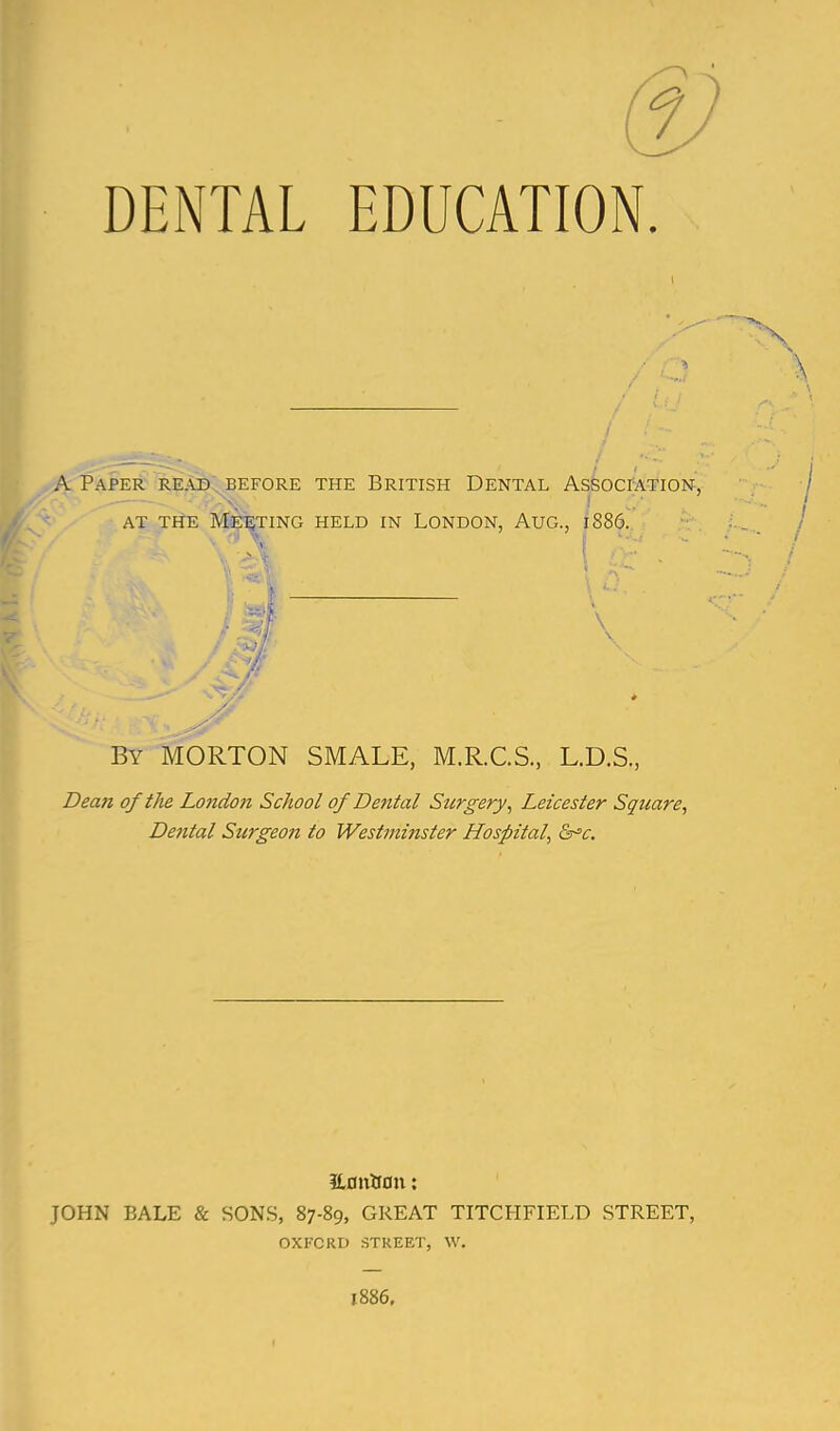 DENTAL EDUCATION A Paper read, before the British Dental AssocrATiON, - ■ - - . -vv ! ' AT THE MUEETING HELD IN LONDON, AUG., 1886. ■ i V-' \ By MORTON SMALE, M,R.C.S., L.D.S., Dean oftJie London School of Dental Surgery^ Leicester Square, Dental Surgeon to Westinijister Hospital, &^c. ILonUon: JOHN BALE & SONS, 87-89, GREAT TITCHFIELD STREET, OXFORD STREET, W. 1886,