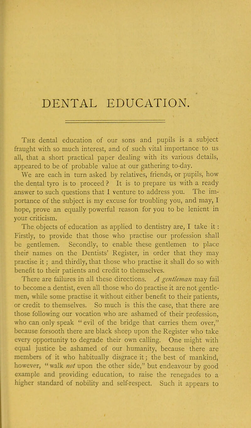 The dental education of our sons and pupils is a subject fraught with so much interest, and of such vital importance to us all, that a short practical paper dealing with its various details, appeared to be of probable value at our gathering to-day. We are each in turn asked by relatives, friends, or pupils, how the dental tyro is to proceed ? It is to prepare us with a ready answer to such questions that 1 venture to address you. The im- portance of the subject is my excuse for troubling you, and may, I hope, prove an equally powerful reason for you to be lenient in your criticism. The objects of education as applied to dentistry are, I take it: Firstly, to provide that those who practise our profession shall be gentlemen. Secondly, to enable these gentlemen to place their names on the Dentists' Register, in order that they may practise it; and thirdly, that those who practise it shall do so with benefit to their patients and credit to themselves. There are failures in all these directions. A gentleman may fail to become a dentist, even all those who do practise it are not gentle- men, while some practise it without either benefit to their patients, or credit to themselves. So much is this the case, that there are those following our vocation who are ashamed of their profession, who can only speak  evil of the bridge that carries them over, because forsooth there are black sheep upon the Register who take every opportunity to degrade their own calling. One might with equal justice be ashamed of our humanity, because there are members of it who habitually disgrace it; the best of mankind, however, walk not upon the other side, but endeavour by good example and providing education, to raise the renegades to a higher standard of nobility and self-respect. Such it appears to