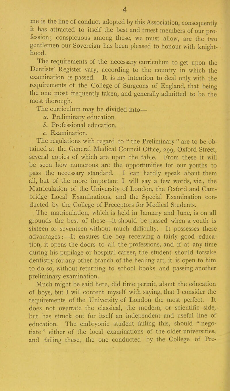 me is the line of conduct adopted by this Association, consequently it has attracted to itself the best and truest members of our pro- fession; conspicuous among these, we must allow, are the two gentlemen our Sovereign has been pleased to honour with knight- hood. The requirements of the necessary curriculum to get upon the Dentists' Register vary, according to the country in which the examination is passed. It is my intention to deal only with the requirements of the College of Surgeons of England, that being the one most frequently taken, and generally admitted to be the most thorough. The curriculum may be divided into— a. Preliminary education. b. Professional education. c. Examination. The regulations with regard to  the Preliminary  are to be ob- tained at the General Medical Council Office, 299, Oxford Street, several copies of which are upon the table. From these it will be seen how numerous are the opportunities for our youths to pass the necessary standard. I can hardly speak about them all, but of the more important I will say a few words, viz., the Matriculation of the University of London, the Oxford and Cam- bridge Local Examinations, and the Special Examination con- ducted by the College of Preceptors for Medical Students. The matriculation, which is held in January and June, is on all grounds the best of these—it should be passed when a youth is sixteen or seventeen without much difficulty. It possesses these advantages :—It ensures the boy receiving a fairly good educa- tion, it opens the doors to all the professions, and if at any time during his pupilage or hospital career, the student should forsake dentistry for any other branch of the healing art, it is open to him to do so, without returning to school books and passing another preliminary examination. Much might be said here, did time permit, about the education of boys, but I will content myself with saying, that I consider the requirements of the University of London the most perfect. It does not overrate the classical, the modern, or scientific side, but has struck out for itself an independent and useful line of education. The embryonic student failing this, should  nego- tiate  either of the local examinations of the older universities, and failing these, the one conducted by the College of Pre-