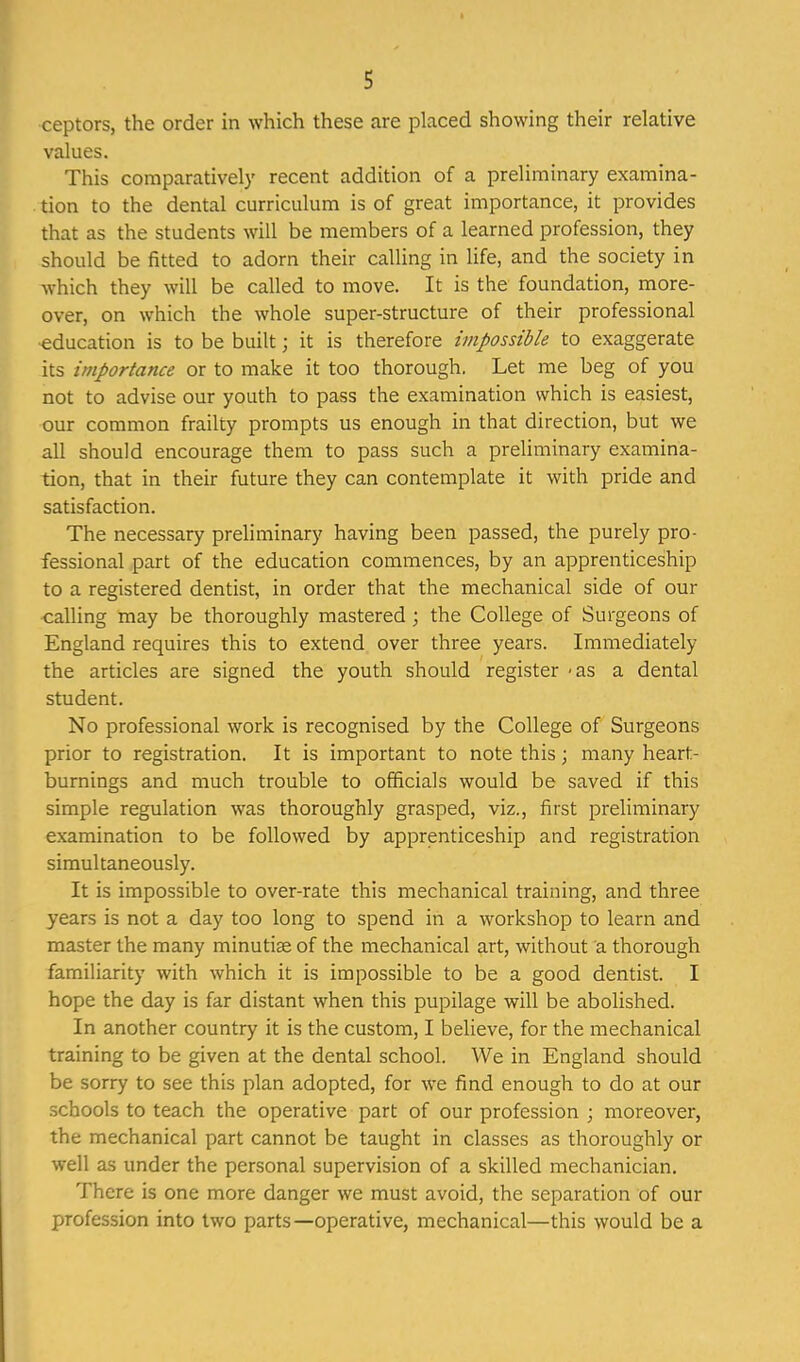 ceptors, the order in which these are placed showing their relative values. This comparatively recent addition of a preliminary examina- tion to the dental curriculum is of great importance, it provides that as the students will be members of a learned profession, they should be fitted to adorn their calling in life, and the society in which they will be called to move. It is the foundation, more- over, on which the whole super-structure of their professional education is to be built; it is therefore impossible to exaggerate its importance or to make it too thorough, Let me beg of you not to advise our youth to pass the examination which is easiest, our common frailty prompts us enough in that direction, but we all should encourage them to pass such a preliminary examina- tion, that in their future they can contemplate it with pride and satisfaction. The necessary preliminary having been passed, the purely pro- fessional part of the education commences, by an apprenticeship to a registered dentist, in order that the mechanical side of our calling may be thoroughly mastered ; the College of Surgeons of England requires this to extend over three years. Immediately the articles are signed the youth should register -as a dental student. No professional work is recognised by the College of Surgeons prior to registration. It is important to note this j many heart- burnings and much trouble to officials would be saved if this simple regulation was thoroughly grasped, viz., first preliminary examination to be followed by apprenticeship and registration simultaneously. It is impossible to over-rate this mechanical training, and three years is not a day too long to spend in a workshop to learn and master the many minutiae of the mechanical art, without a thorough familiarity with which it is impossible to be a good dentist. I hope the day is far distant when this pupilage will be abolished. In another country it is the custom, I believe, for the mechanical training to be given at the dental school. We in England should be sorry to see this plan adopted, for we find enough to do at our schools to teach the operative part of our profession ; moreover, the mechanical part cannot be taught in classes as thoroughly or well as under the personal supervision of a skilled mechanician. There is one more danger we must avoid, the separation of our profession into two parts—operative, mechanical—this would be a