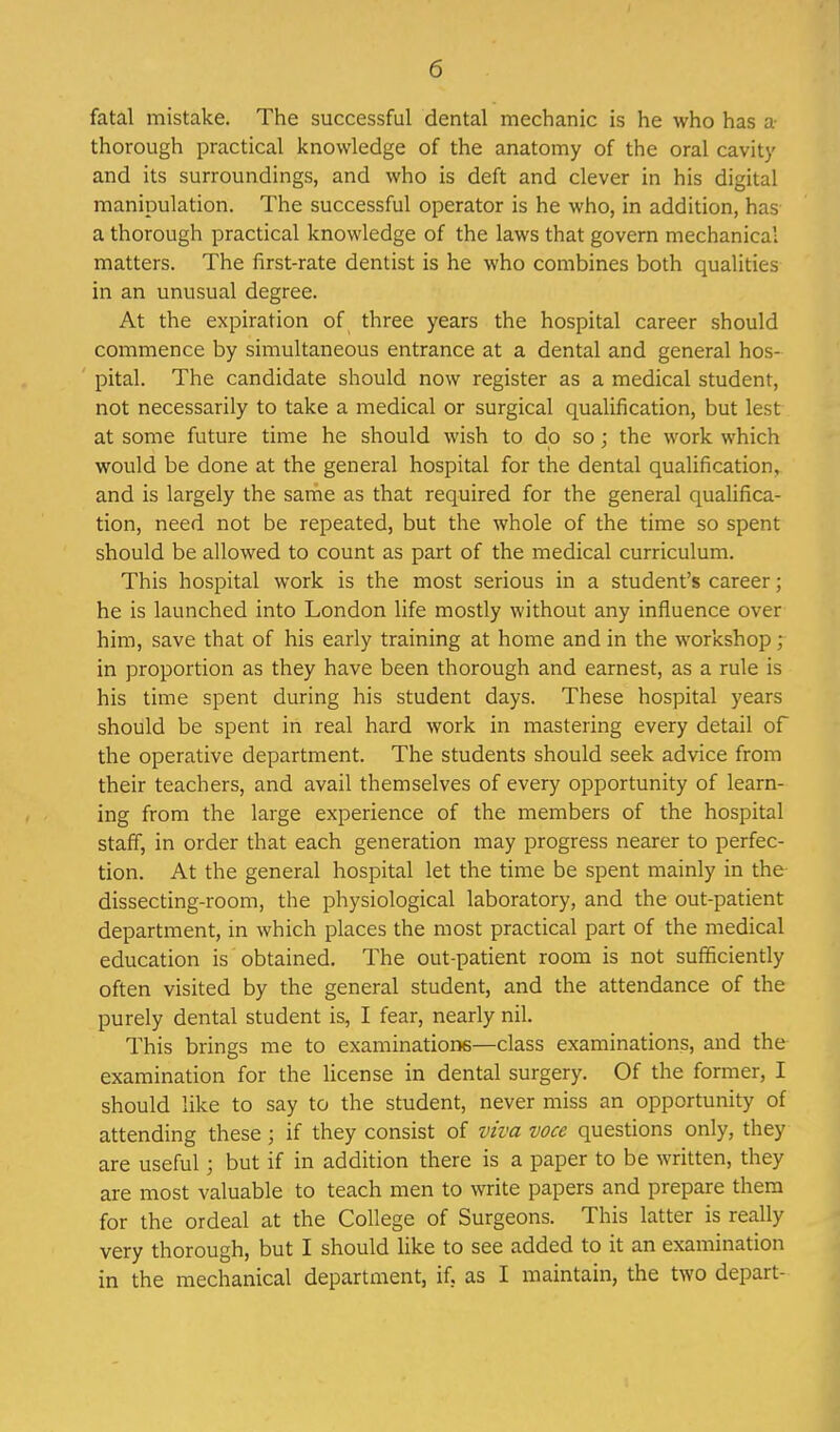 fatal mistake. The successful dental mechanic is he who has a thorough practical knowledge of the anatomy of the oral cavity and its surroundings, and who is deft and clever in his digital manipulation. The successful operator is he who, in addition, has a thorough practical knowledge of the laws that govern mechanical matters. The first-rate dentist is he who combines both qualities in an unusual degree. At the expiration of three years the hospital career should commence by simultaneous entrance at a dental and general hos- pital. The candidate should now register as a medical student, not necessarily to take a medical or surgical qualification, but lest at some future time he should wish to dp so; the work which would be done at the general hospital for the dental qualification, and is largely the same as that required for the general qualifica- tion, need not be repeated, but the whole of the time so spent should be allowed to count as part of the medical curriculum. This hospital work is the most serious in a student's career; he is launched into London life mostly without any influence over him, save that of his early training at home and in the workshop; in proportion as they have been thorough and earnest, as a rule is his time spent during his student days. These hospital years should be spent in real hard work in mastering every detail of the operative department. The students should seek advice from their teachers, and avail themselves of every opportunity of learn- ing from the large experience of the members of the hospital staff, in order that each generation may progress nearer to perfec- tion. At the general hospital let the time be spent mainly in the- dissecting-room, the physiological laboratory, and the out-patient department, in which places the most practical part of the medical education is obtained. The out-patient room is not sufficiently often visited by the general student, and the attendance of the purely dental student is, I fear, nearly nil. This brings me to examinatione—class examinations, and the examination for the license in dental surgery. Of the former, I should like to say to the student, never miss an opportunity of attending these; if they consist of viva voce questions only, they are useful; but if in addition there is a paper to be written, they are most valuable to teach men to write papers and prepare thera for the ordeal at the College of Surgeons. This latter is really very thorough, but I should like to see added to it an examination in the mechanical department, if, as I maintain, the two depart-