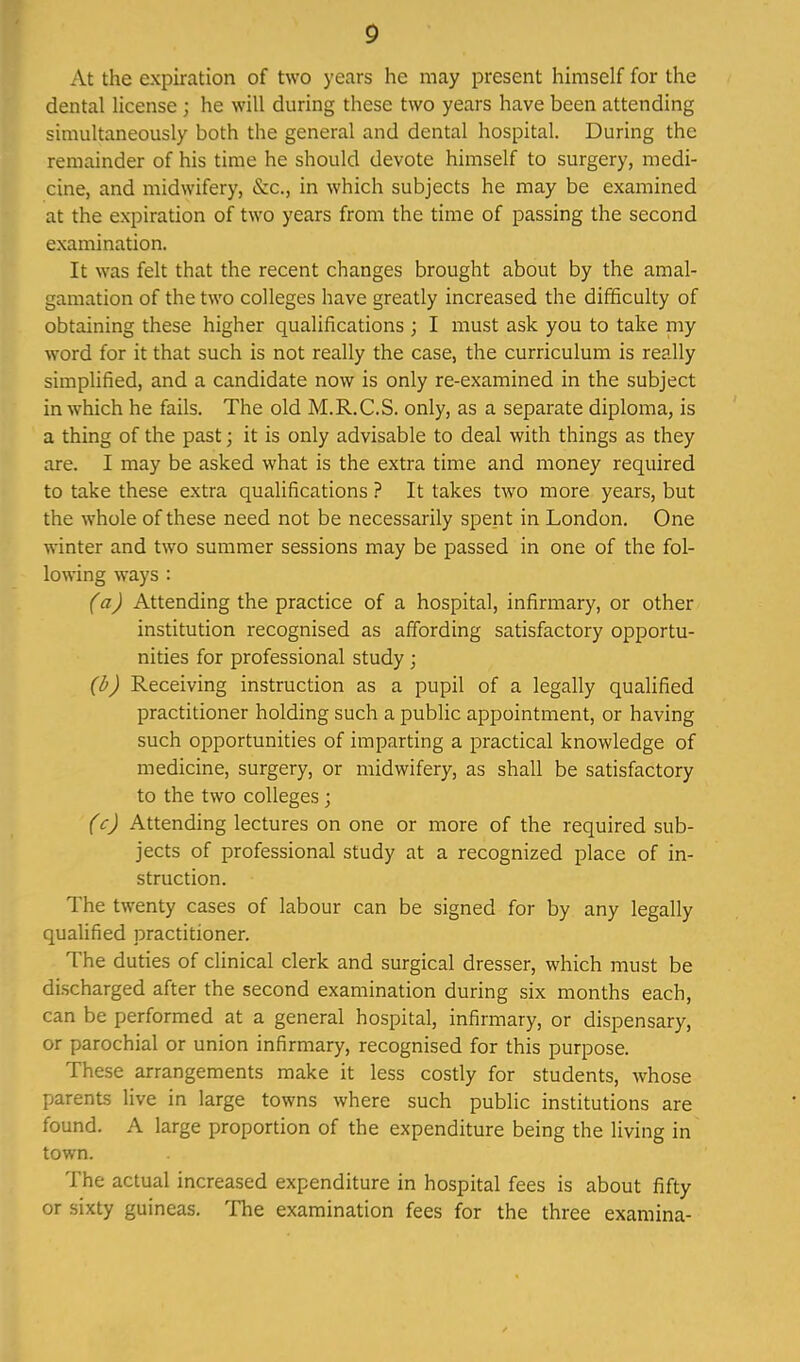 At the expiration of two years he may present himself for the dental license ; he will during these two years have been attending simultaneously both the general and dental hospital. During the remainder of his time he should devote himself to surgery, medi- cine, and midwifery, &c., in which subjects he may be examined at the expiration of two years from the time of passing the second examination. It was felt that the recent changes brought about by the amal- gamation of the two colleges have greatly increased the difficulty of obtaining these higher qualifications ; I must ask you to take my word for it that such is not really the case, the curriculum is really simplified, and a candidate now is only re-examined in the subject in which he fails. The old M.R.C.S. only, as a separate diploma, is a thing of the past; it is only advisable to deal with things as they are. I may be asked what is the extra time and money required to take these extra qualifications ? It takes two more years, but the whole of these need not be necessarily spent in London. One winter and two summer sessions may be passed in one of the fol- lowing ways : (a) Attending the practice of a hospital, infirmary, or other institution recognised as affording satisfactory opportu- nities for professional study; (b) Receiving instruction as a pupil of a legally qualified practitioner holding such a public appointment, or having such opportunities of imparting a practical knowledge of medicine, surgery, or midwifery, as shall be satisfactory to the two colleges ; (c) Attending lectures on one or more of the required sub- jects of professional study at a recognized place of in- struction. The twenty cases of labour can be signed for by any legally qualified practitioner. The duties of clinical clerk and surgical dresser, which must be discharged after the second examination during six months each, can be performed at a general hospital, infirmary, or dispensary, or parochial or union infirmary, recognised for this purpose. These arrangements make it less costly for students, whose parents live in large towns where such public institutions are found. A large proportion of the expenditure being the living in town. The actual increased expenditure in hospital fees is about fifty or sixty guineas. The examination fees for the three examina-
