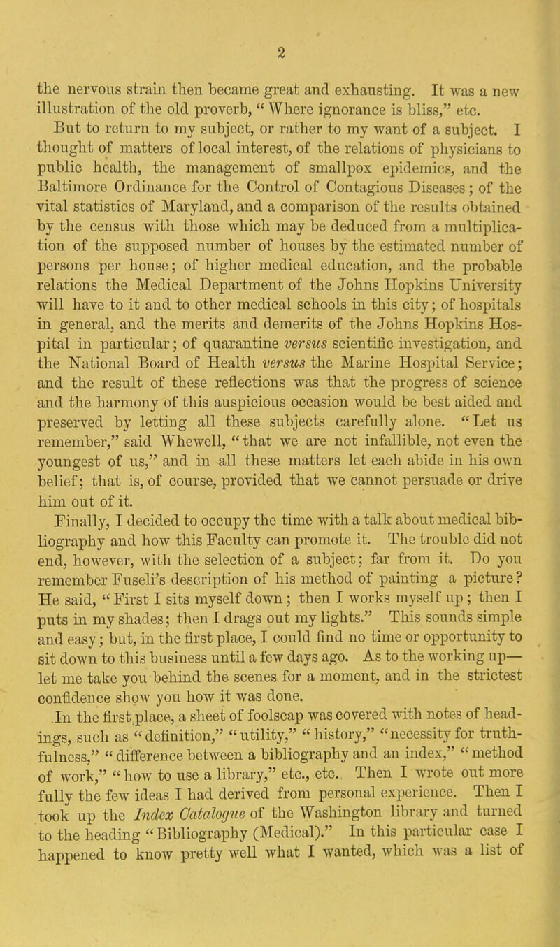 the nervous strain then became great and exhausting. It was a new illustration of the old proverb,  Where ignorance is bliss, etc. But to return to my subject, or rather to my want of a subject. I thought of matters of local interest, of the relations of physicians to public health, the management of smallpox epidemics, and the Baltimore Ordinance for the Control of Contagious Diseases; of the vital statistics of Maryland, and a comparison of the results obtained by the census with those which may be deduced from a multiplica- tion of the supposed number of houses by the estimated number of persons per house; of higher medical education, and the probable relations the Medical Department of the Johns Hopkins University will have to it and to other medical schools in this city; of hospitals in general, and the merits and demerits of the Johns Hopkins Hos- pital in particular; of quarantine versus scientific investigation, and the National Board of Health versus the Marine Hospital Service; and the result of these reflections was that the progress of science and the harmony of this auspicious occasion would be best aided and preserved by letting all these subjects carefully alone. Let us remember, said Whewell,  that we are not infallible, not even the youngest of us, and in all these matters let each abide in his own belief; that is, of course, provided that we cannot persuade or drive him out of it. Finally, I decided to occupy the time with a talk about medical bib- liography and how this Faculty can promote it. The trouble did not end, however, with the selection of a subject; far from it. Do you remember Fuseli's description of his method of painting a picture ? He said,  First I sits myself down; then I works myself up; then I puts in my shades; then I drags out my lights. This sounds simple and easy; but, in the first place, I could find no time or opportunity to sit down to this business until a few days ago. As to the working up- let me take you behind the scenes for a moment, and in the strictest confidence show you how it was done. .In the firstplace, a sheet of foolscap was covered with notes of head- ings, such as  definition, utility, history,  necessity for truth- fulness,  difference between a bibliography and an index,  method of work, hoAv .to use a library, etc., etc. Then I wrote out more fully the few ideas I had derived from personal experience. Then I took up the Index Catalogue of the Washington library and turned to the heading Bibliography (Medical). In this particular case I happened to know pretty well what I wanted, which was a list of