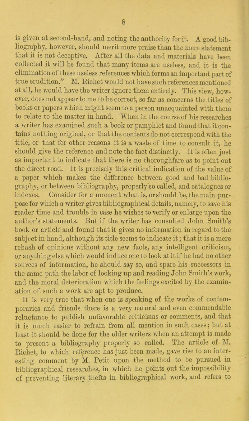 3 is given at second-hand, and noting the authority for it. A good bib- liography, however, should merit more praise than the mere statement that it is not deceptive. After all the data and materials have been collected it will be found that many items are useless, and it is the elimination of these useless references which forms an important part of true erudition. M. Kichet would not have such references mentioned at all, he would have the writer ignore them entirely. This view, how- ever, does not appear to me to be correct, so far as concerns the titles of books or papers which might seem to a person unacquainted with them to relate to the matter in hand. When in the course of his researches a writer has examined such a book or pamphlet and found that it con- tains nothing original, or that the contents do not correspond with the title, or that for other reasons it is a waste of time to consult it, he should give the reference and note the fact distinctly. It is often just as important to indicate that there is no thoroughfare as to point out the direct road. It is precisely this critical indication of the value of a paper which makes the difference between good and bad biblio- graphy, or between bibliography, properly so called, and catalogues or indexes. Consider for a moment what is, or should be, the main pur- pose for which a writer gives bibliographical details, namely, to save his reader time and trouble in case he wishes to verify or enlarge upon the author's statements. But if the writer has consulted John Smith's book or article and found that it gives no information in regard to the subject in hand, although its title Seems to indicate it; that it is a mere rehash of opinions without any new facts, any intelligent criticism, or anything else which would induce one to look at it if he had no other sources of information, he should say so, and spare his successors in the same path the labor of looking up and reading John Smith's work, and the moral deterioration which the feelings excited by the examin- ation of such a work are apt to produce. It is very true that when one is speaking of the works of contem- poraries and friends there is a very natural and even commendable reluctance to publish unfavorable criticisms or comments, and that it is much easier to refrain from all mention in such cases; but at least it should be done for the older writers when an attempt is made to present a bibliography properly so called. The article of M. Kichet, to which reference has just been made, gave rise to an inter- esting comment by M. Petit upon the method to be pursued in bibliographical researches, in which he points out the impossibility of preventing literary thefts in bibliographical work, and refers to