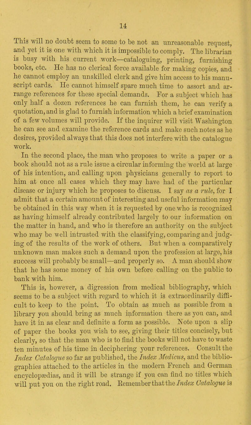 This will no doubt seem to some to be not an unreasonable request, and yet it is one with which it is impossible to comply. The librarian is busy with his current work—cataloguing, printing, furnishing books, etc. He has no clerical force available for making copies, and he cannot employ an unskilled clerk and give him access to his manu- script cards. He cannot himself spare much time to assort and ar- range references for these special demands. For a subject which has only half a dozen references he can furnish them, he can verify a quotation, and is glad to furnish information which a brief examination of a few volumes will provide. If the inquirer will visit Washington he can see and examine the reference cards and make such notes as he desires, provided always that this does not interfere with the catalogue work. In the second place, the man who proposes to write a paper or a book should not as a rule issue a circular informing the world at large of his intention, and calling upon physicians generally to report to him at once all cases which they may have had of the particular disease or injury which he proposes to discuss. I say as a rule, for I admit that a certain amount of interesting and useful information may be obtained in this way when it is requested by one who is recognized as having himself already contributed largely to our information on the matter in hand, and who is therefore an authority on the subject who may be well intrusted with the classifying, comparing and judg- ing of the results of the work of others. But when a comparatively unknown man makes such a demand upon the profession at large, his success will probably be small—and properly so. A man should show that he has some money of his own before calling on the public to bank with him. This is, however, a digression from medical bibliography, which seems to be a subject with regard to which it is extraordinarily diffi- cult to keep to the point. To obtain as much as possible from a library you should bring as much information there as you can, and have it in as clear and definite a form as possible. Note upon a slip of paper the books you wish to see, giving their titles concisely, but clearly, so that the man who is to find the books will not have to waste ten minutes of his time in deciphering your references. Consult the Index Catalogue so far as published, the Index Medicus, and the biblio- graphies attached to the articles in the modern French and German encyclopaedias, and it will be strange if you can find no titles which will put you on the right road. Remember that the Index Catalogue is