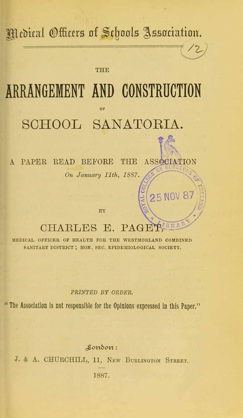 THE ARRANGEMENT AND CONSTRUCTION SCHOOL SANATORIA. A PAPER READ BEFORE THE ASS On January 11th, 1887 J^TATION BY CHAELES E. PAGETy-^-2 MEDICAL OFFICER OF HEALTH FOR THE WESTMORLAND COMBINED SANITARY DISTRICT ; HON. SEC. EPIDEMIOLOGICAL SOCIETY. PRINTED B7 ORDER.  The Association is not responsible for tlie Opinions expressed in this Paper. J. & A. CHURCHILL, 11, New Burlington Street. 1887.