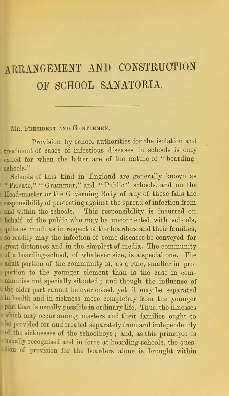 ARRANGEMENT AND CONSTRUCTION OF SCHOOL SANATORIA. Mb. President and Gentlemen, Provision by school authorities for the isolation and treatment of cases of infectious diseases in schools is only called for when the latter are of the nature of boarding- schools. Schools of this kind in England are generally known as Private, Grammar, and Public schools, and on the Head-master or the Governing Body of any of these falls the responsibility of protecting against the spread of infection from and within the schools. This responsibility is incurred on behalf of the public who may be unconnected with schools, quite as much as in respect of the boarders and theu' families, 80 readily may the infection of some diseases be conveyed for great distances and in the simplest of media. The community of a boarding-school, of whatever size, is a special one. The I adult portion of the community is, as a rule, smaller in pro- portion to the younger element than is the case in com- 1 munities not specially situated ; and though the influence of the older part cannot be overlooked, yet it may be separated : in health and in sickness more completely from the younger part than is usually possible in ordinary life. Thus, the illnesses which may occur among masters and their families ought to be provided for and treated separately from and independently of the sicknesses of the schoolboys ; and, as this principle is usually recognised and in force at boarding-schools, the ques- tion of provision for the boarders alone is brought within