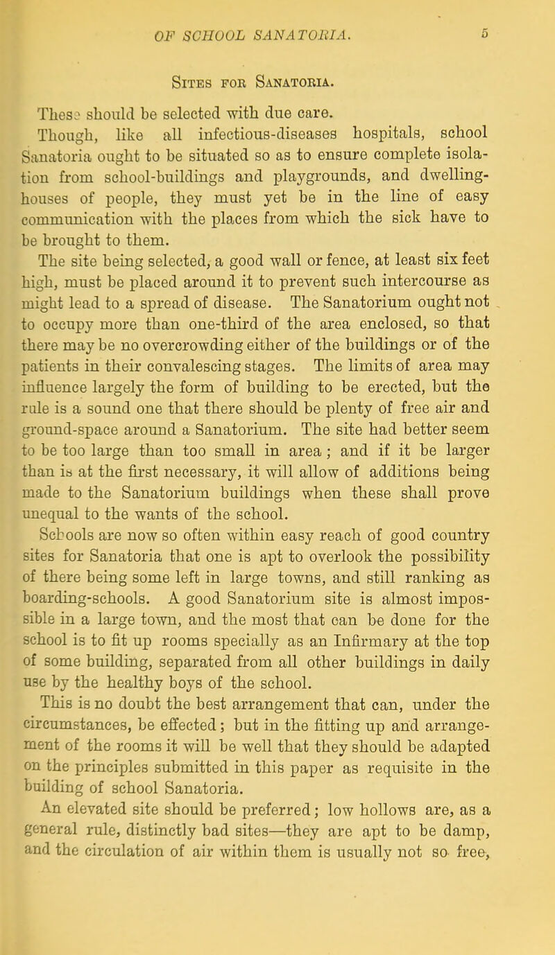 Sites for Sanatoria. Theso should be selected with due care. Though, like all infectious-diseases hospitals, school Sanatoria ought to be situated so as to ensure complete isola- tion from school-buildings and playgrounds, and dwelling- houses of people, they must yet be in the line of easy communication with the places from which the sick have to be brought to them. The site being selected, a good wall or fence, at least six feet high, must be placed around it to prevent such intercourse as might lead to a spread of disease. The Sanatorium ought not . to occupy more than one-third of the area enclosed, so that there may be no overcrowding either of the buildings or of the patients in their convalescing stages. The limits of area may influence largely the form of building to be erected, but the rale is a sound one that there should be plenty of free air and ground-space around a Sanatorium. The site had better seem to be too large than too small in area; and if it be larger than is at the first necessary, it will allow of additions being made to the Sanatorium buildings when these shall prove unequal to the wants of the school. Schools are now so often within easy reach of good country sites for Sanatoria that one is apt to overlook the possibility of there being some left in large towns, and still ranking as boarding-schools. A good Sanatorium site is almost impos- sible in a large town, and the most that can be done for the school is to fit up rooms specially as an Infirmary at the top of some building, separated from all other buildings in daily use by the healthy boys of the school. This is no doubt the best arrangement that can, under the circumstances, be effected; but in the fitting up and arrange- ment of the rooms it will be well that they should be adapted on the principles submitted in this paper as requisite in the building of school Sanatoria. An elevated site should be preferred; low hollows are, as a general rule, distinctly bad sites—they are apt to be damp, and the circulation of air within them is usually not so free,