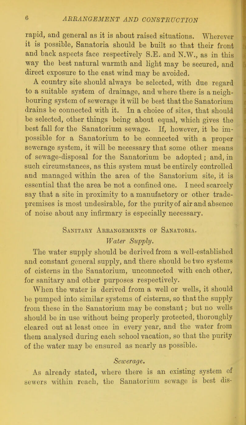 rapid, and general as it is about raised situations. Wherever it is possible, Sanatoria should be built so that their front and back aspects face respectively S.E. and N.W., as in this way the best natural warmth and light may be secured, and direct exposure to the east wind may be avoided. A country site should always be selected, with due regard to a suitable system of drainage, and where there is a neigh- bouring system of sewerage it will be best that the Sanatorium drains be connected with it. In a choice of sites, that should be selected, other things being about equal, which gives the best fall for the Sanatorium sewage. If, however, it be im- possible for a Sanatorium to be connected with a proper sewerage system, it will be necessary that some other means of sewage-disposal for the Sanatorium be adopted; and, in such circumstances, as this system must be entirely controlled and managed within the area of the Sanatorium site, it is essential that the area be not a conjQ.ned one. I need scarcely say that a site in proximity to a manufactory or other trade- premises is most undesirable, for the purity of air and absence of noise about any infirmary is especially necessary. Sanitary Arrangements of Sanatoria. Water Supply. The water supply should be derived from a well-established and constant general supply, and there should be two systems of cisterns in the Sanatorium, unconnected with each other, for sanitary and other purposes respectively. When the water is derived from a well or wells, it should be pumped into similar systems of cisterns, so that the supply from these in the Sanatorium may be constant; but no wells should be in use without being properly protected, thoroughly cleared out at least once in every year, and the water from them analysed during each school vacation, so that the purity of the water may be ensured as nearly as possible. Sewerage. As already stated, where there is an existing system of sewers within reach, the Sanatorium sewage is best dis-