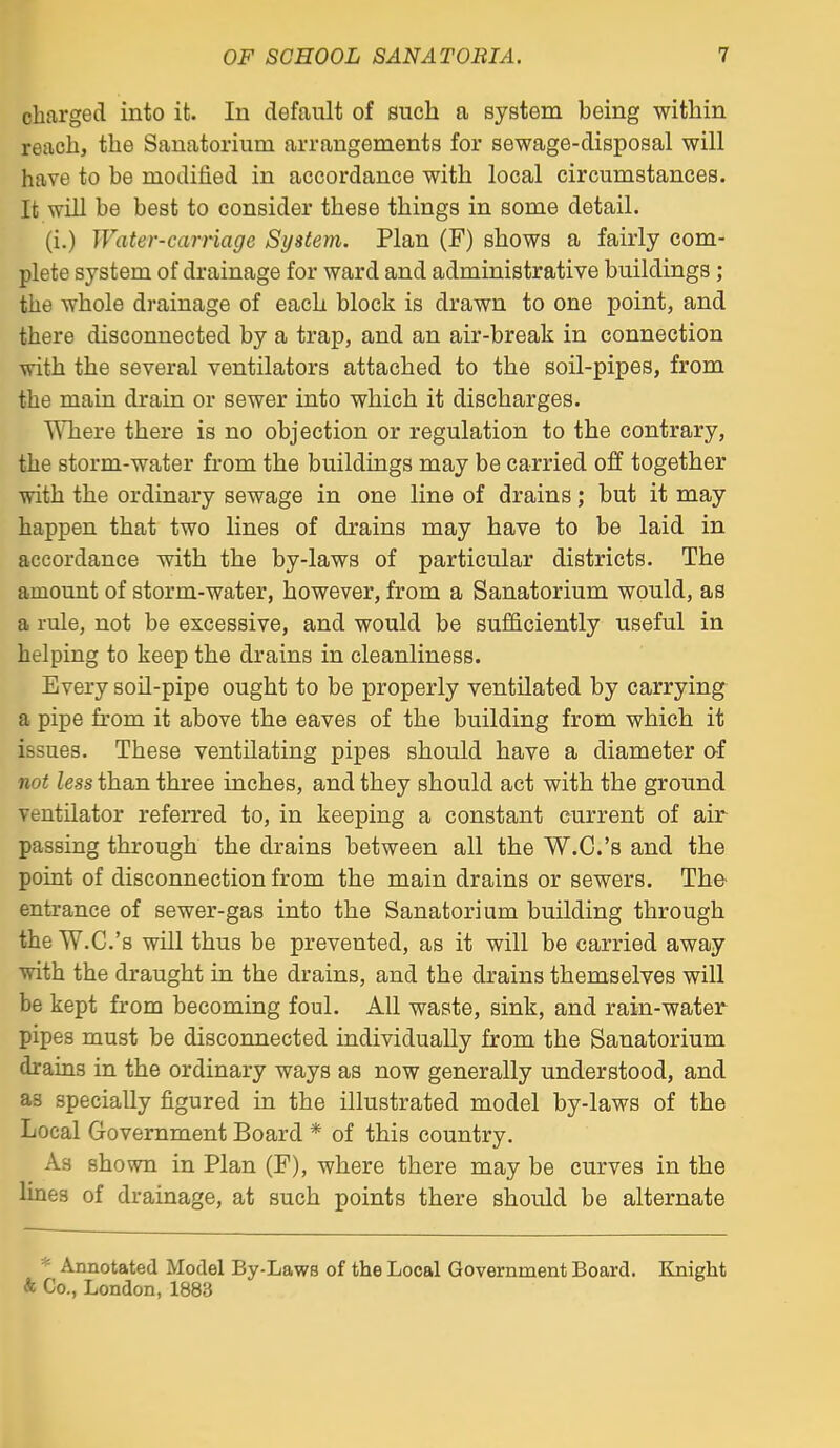 charged into it. In default of such a system being within reach, the Sanatorium arrangements for sewage-disposal will have to be modified in accordance with local circumstances. It win be best to consider these things in some detail. (i.) Water-carriage System. Plan (F) shows a fairly com- plete system of drainage for ward and administrative buildings; the whole drainage of each block is drawn to one point, and there disconnected by a trap, and an air-break in connection with the several ventilators attached to the soil-pipes, from the main drain or sewer into which it discharges. Where there is no objection or regulation to the contrary, the storm-water fi'om the buildings may be carried off together with the ordinary sewage in one line of drains; but it may happen that two lines of di'ains may have to be laid in accordance with the by-laws of particular districts. The amount of storm-water, however, from a Sanatorium would, as a rule, not be excessive, and would be sufficiently useful in helping to keep the drains in cleanliness. Every soil-pipe ought to be properly ventilated by carrying a pipe from it above the eaves of the building from which it issues. These ventilating pipes should have a diameter of not less than three inches, and they should act with the ground ventilator referred to, in keeping a constant current of air passing through the drains between all the W.C.'s and the point of disconnection from the main drains or sewers. The- entrance of sewer-gas into the Sanatorium building through the W.C.'s will thus be prevented, as it will be carried away with the draught in the drains, and the drains themselves will be kept from becoming foul. All waste, sink, and rain-water pipes must be disconnected individually from the Sanatorium drains in the ordinary ways as now generally understood, and as specially figured in the illustrated model by-laws of the Local Government Board * of this country. As shown in Plan (F), where there may be curves in the lines of drainage, at such points there should be alternate * Annotated Model By-Laws of the Local Government Board. Kjiight & Co., London, 1883