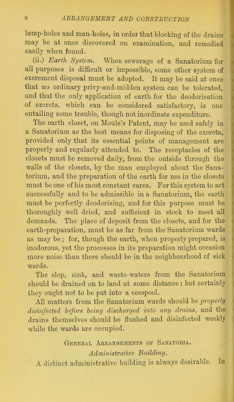 lamp-holes and man-holes, in order that blocking of the drains may be at once discovered on examination, and remedied easily when found. (ii.) Earth System. When sewerage of a Sanatorium for all purposes is difficult or impossible, some other system of excrement disposal must be adopted. It may be said at once that no ordinary privy-and-midden system can be tolerated, and that the only application of earth for the deodorisation of excreta, which can be considered satisfactory, is one entailing some trouble, though not inordinate expenditure. The earth closet, on Moule's Patent, may be used safely in a Sanatorium as the best means for disposing of the excreta, provided only that its essential points of management are properly and regularly attended to. The receptacles of the closets must be removed daily, from the outside through the walls of the closets, by the man employed about the Sana- torium, and the preparation of the earth for use in the closets must be one of his most constant cares. For this system to act successfully and to be admissible in a Sanatorium, the earth must be perfectly deodorising, and for this purpose must be thoroughly well dried, and sufficient in stock to meet all demands. The place of deposit from the closets, and for the earth-preparation, must be as far from the Sanatorium wards as may be ; for, though the earth, when properly prepared, is inodorous, yet the processes in its preparation might occasion more noise than there should be in the neighbourhood of sick wards. The slop, sink, and waste-waters from the Sanatorium should be drained on to land at some distance; but certainly they ought not to be put into a cesspool. All matters from the Sanatorium wards should be properly disinfected hefore being discharged into any drains, and the drains themselves should be flushed and disinfected weekly while the wards are occupied. Genekal Arrangements of Sanatoria. Administrative Building. A distinct administrative building is always desirable. In