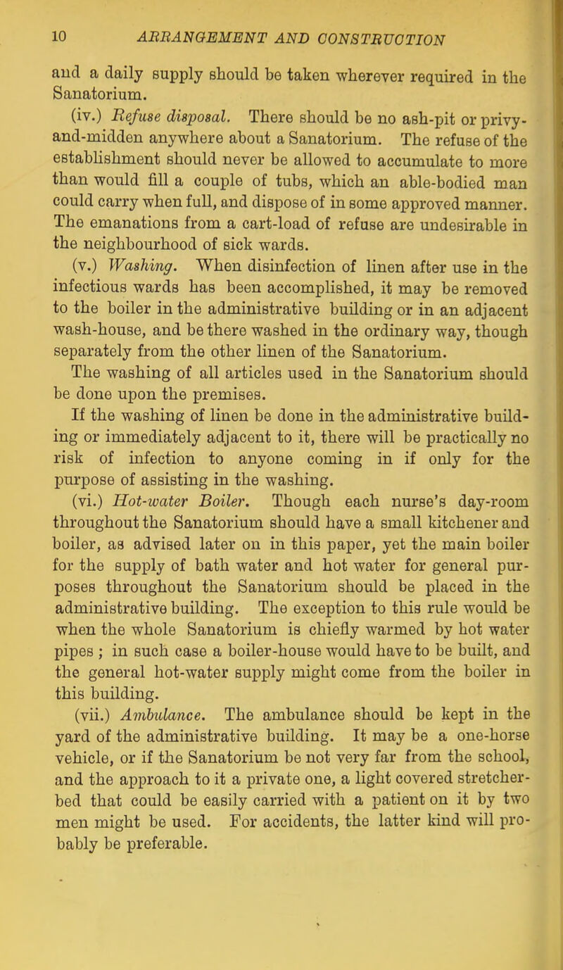 aud a daily supply should be taken whereyer required in the Sanatorium. (iv.) Refuse disposal. There should be no ash-pit or privy- and-midden anywhere about a Sanatorium, The refuse of the establishment should never be allowed to accumulate to more than would fill a couple of tubs, which an able-bodied man could carry when full, and dispose of in some approved manner. The emanations from a cart-load of refuse are undesirable in the neighbourhood of sick wards. (v.) Washing. When disinfection of linen after use in the infectious wards has been accomplished, it may be removed to the boiler in the administrative building or in an adjacent wash-house, and be there washed in the ordinary way, though separately from the other linen of the Sanatorium. The washing of all articles used in the Sanatorium should be done upon the premises. If the washing of linen be done in the administrative build- ing or immediately adjacent to it, there will be practically no risk of infection to anyone coming in if only for the purpose of assisting in the washing. (vi.) Hot-water Boiler. Though each nurse's day-room throughout the Sanatorium should have a small kitchener and boiler, as advised later on in this paper, yet the main boiler for the supply of bath water and hot water for general pur- poses throughout the Sanatorium should be placed in the administrative building. The exception to this rule would be when the whole Sanatorium is chiefly warmed by hot water pipes ; in such case a boiler-house would have to be built, and the general hot-water supply might come from the boiler in this building. (vii.) Ambulance. The ambulance should be kept in the yard of the administrative building. It may be a one-horse vehicle, or if the Sanatorium be not very far from the school, and the approach to it a private one, a light covered stretcher- bed that could be easily carried with a patient on it by two men might be used. For accidents, the latter kind will pro- bably be preferable.