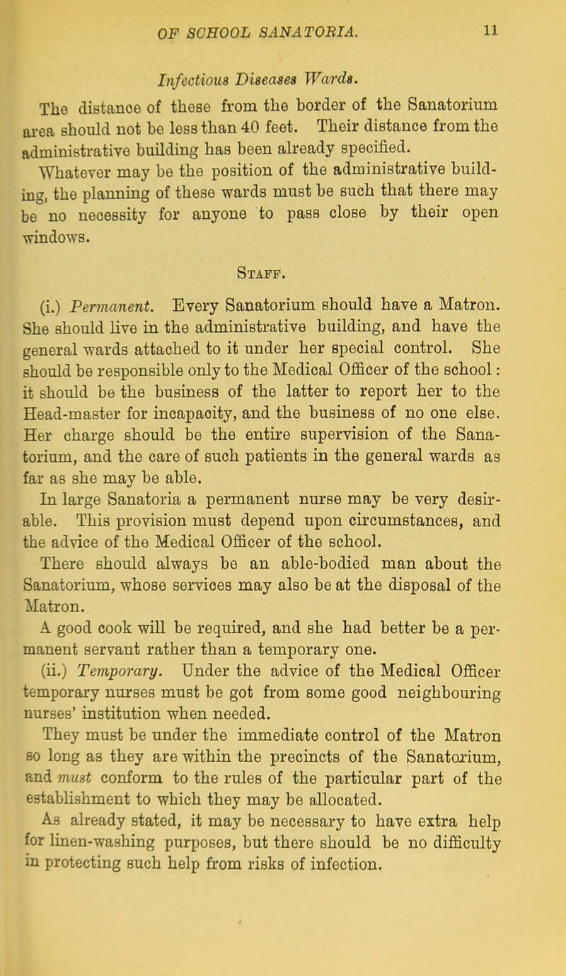 Infectious Diseases Wards. The distance of these from the border of the Sanatorium area should not be less than 40 feet. Their distance from the administrative building has been already specified. Whatever may be the position of the administrative build- ing, the plannmg of these wards must be such that there may be no necessity for anyone to pass close by their open ■windows. Staff. (i.) Permanent. Every Sanatorium should have a Matron. She should live in the administrative building, and have the general wards attached to it under her special control. She should be responsible only to the Medical Officer of the school: it should be the business of the latter to report her to the Head-master for incapacity, and the business of no one else. Her charge should be the entire supervision of the Sana- torium, and the care of such patients in the general wards as far as she may be able. In large Sanatoria a permanent nurse may be very desir- able. This provision must depend upon circumstances, and the advice of the Medical Officer of the school. There should always be an able-bodied man about the Sanatorium, whose services may also be at the disposal of the Matron. A good cook will be required, and she had better be a per- manent servant rather than a temporary one. (ii.) Temporary. Under the advice of the Medical Officer temporary nurses must be got from some good neighbouring nurses' institution when needed. They must be under the immediate control of the Matron so long as they are within the precincts of the Sanatorium, and must conform to the rules of the particular part of the establishment to which they may be allocated. As already stated, it may be necessary to have extra help for linen-washing purposes, but there should be no difficulty in protecting such help from risks of infection.