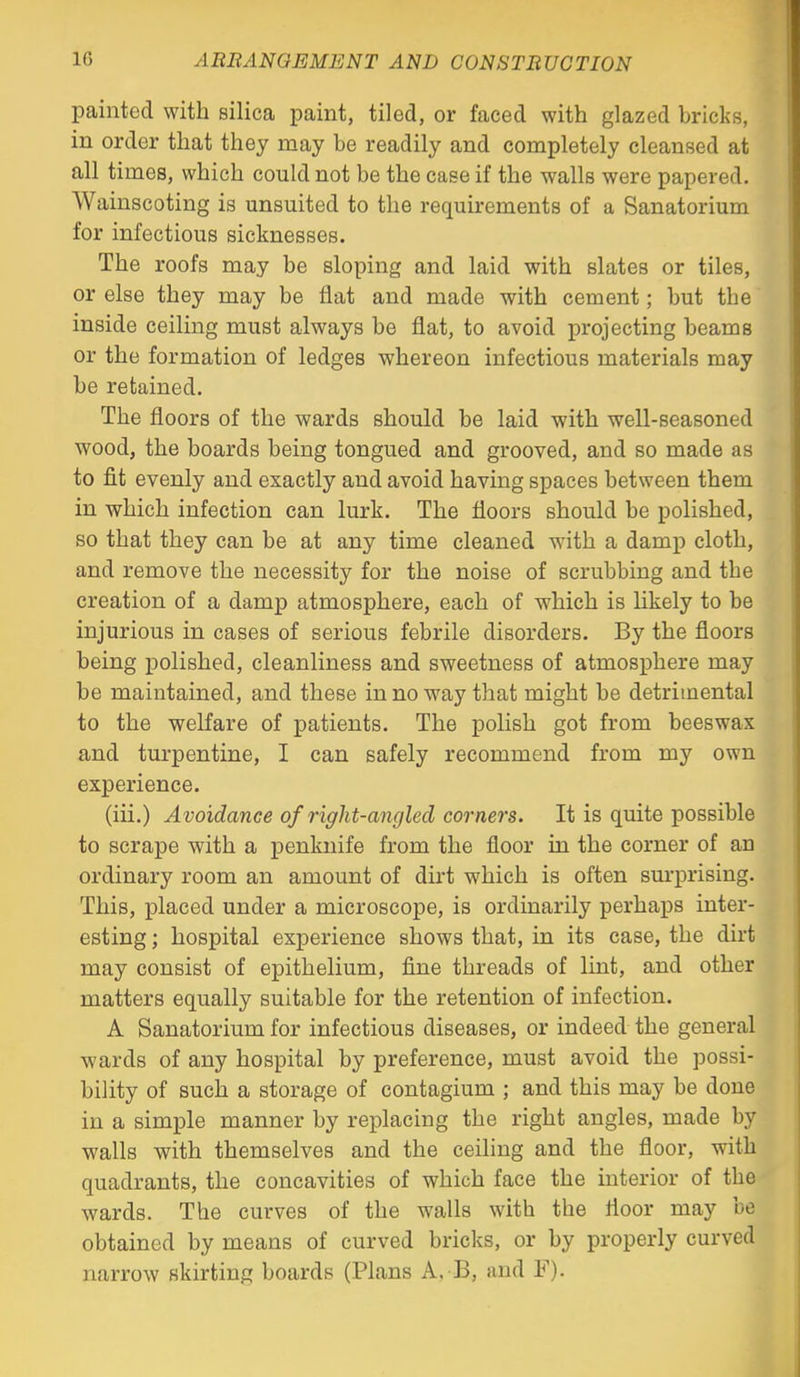 painted with silica paint, tiled, or faced with glazed bricks, in order that they may be readily and completely cleansed at all times, which could not be the case if the walls were papered. Wainscoting is unsuited to the requirements of a Sanatorium for infectious sicknesses. The roofs may be sloping and laid with slates or tiles, or else they may be flat and made with cement; but the inside ceiling must always be flat, to avoid projecting beams or the formation of ledges whereon infectious materials may be retained. The floors of the wards should be laid with well-seasoned wood, the boards being tongued and grooved, and so made as to fit evenly and exactly and avoid having spaces between them in which infection can lurk. The floors should be polished, so that they can be at any time cleaned with a damp cloth, and remove the necessity for the noise of scrubbing and the creation of a damp atmosphere, each of which is Hkely to be injurious in cases of serious febrile disorders. By the floors being polished, cleanliness and sweetness of atmosphere may be maintained, and these in no way that might be detrimental to the welfare of patients. The polish got from beeswax and turpentine, I can safely recommend from my own experience. (iii.) Avoidance of right-angled cornel's. It is quite possible to scrape with a penknife from the floor in the corner of an ordinary room an amount of dirt which is often surprising. This, placed under a microscope, is ordinarily perhaps inter- esting ; hospital experience shows that, in its case, the dirt may consist of epithelium, fine threads of lint, and other matters equally suitable for the retention of infection. A Sanatorium for infectious diseases, or indeed the general wards of any hospital by preference, must avoid the possi- bility of such a storage of contagium ; and this may be done in a simple manner by replacing the right angles, made by walls with themselves and the ceiling and the floor, with quadrants, the concavities of which face the interior of the wards. The curves of the walls with the floor may be obtained by means of curved bricks, or by properly curved narrow skirting boards (Plans A. B, and F).