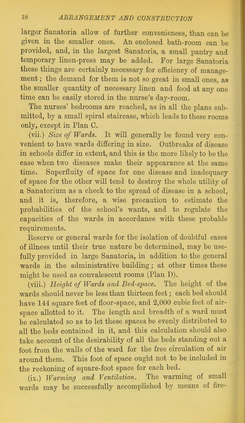 larger Sanatoria allow of further conveniences, than can be given in the smaller ones. An enclosed bath-room can be provided, and, in the largest Sanatoria, a small pantry and temporary linen-press may be added. For large Sanatoria these things are certainly necessary for efficiency of manage- ment ; the demand for them is not so great in small ones, as the smaller quantity of necessary linen and food at any one time can be easily stored in the nurse's day-room. The nurses' bedrooms are reached, as in all the plans sub- mitted, by a small spiral staircase, which leads to these rooms only, except in Plan C. (vii.) Size of Wards. It will generally be found very con- venient to have wards differing in size. Outbreaks of disease in schools differ in extent, and this is the more likely to be the case when two diseases make their appearance at the same time. Superfluity of sj)ace for one disease and inadequacy of space for the other will tend to destroy the whole utility of a Sanatorium as a check to the spread of disease in a school, and it is, therefore, a wise precaution to estimate the probabilities of the school's wants, and to regulate the capacities of the wards in accordance with these probable requirements. Keserve or general wards for the isolation of doubtful cases of illness until their true nature be determined, may be use- fully provided in large Sanatoria, in addition to the general wards in the administrative building; at other times these might be used as convalescent rooms (Plan D). (viii.) Height of Wards and Bed-space. The height of the wards should never be less than thirteen feet; each bed should have 144 square feet of floor-space, and 2,000 cubic feet of air- space allotted to it. The length and breadth of a ward must be calculated so as to let these spaces be evenly distributed to all the beds contained in it, and this calculation should also take account of the desirability of all the beds standing out a foot from the walls of the ward for the fi-ee circulation of an- around them. This foot of space ought not to be included in the reckoning of square-foot space for each bed. (ix.) Warming and Ventilation. The warming of small wards may be successfully accomplished by means of fire-