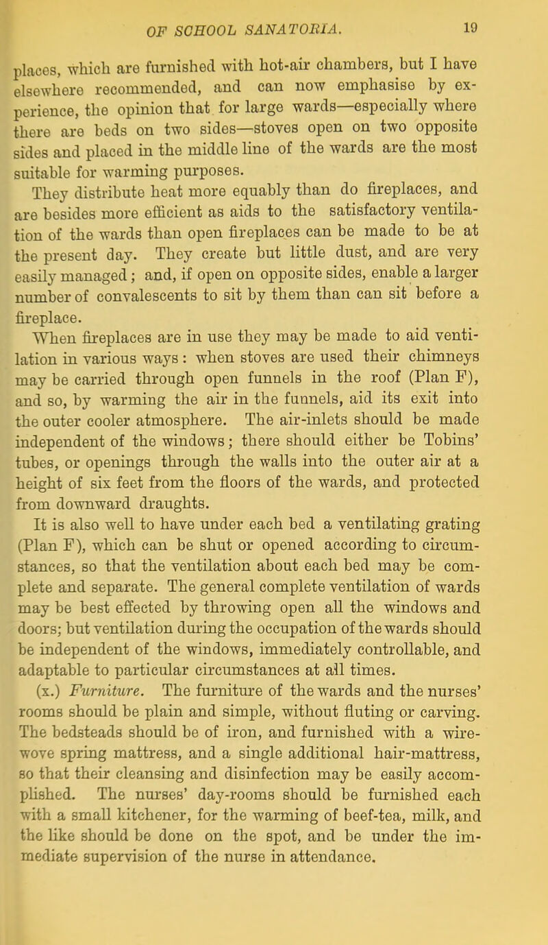 places, which are furnished with hot-air chambers, but I have elsewhere recommended, and can now emphasise by ex- perience, the opinion that for large wards—especially where there are beds on two sides—stoves open on two opposite sides and placed in the middle line of the wards are the most suitable for warming purposes. They distribute heat more equably than do fireplaces, and are besides more efficient as aids to the satisfactory ventila- tion of the wards than open fireplaces can be made to be at the present day. They create but little dust, and are very easily managed; and, if open on opposite sides, enable a larger number of convalescents to sit by them than can sit before a fireplace. When fireplaces are in use they may be made to aid venti- lation in various ways : when stoves are used their chimneys may be carried through open funnels in the roof (Plan F), and so, by warming the air in the funnels, aid its exit into the outer cooler atmosphere. The air-inlets should be made independent of the windows; there should either be Tobins' tubes, or openings through the walls into the outer air at a height of six feet from the floors of the wards, and protected from downward draughts. It is also well to have under each bed a ventilating grating (Plan F), which can be shut or opened according to circum- stances, so that the ventilation about each bed may be com- plete and separate. The general complete ventilation of wards may be best effected by throwing open all the windows and doors; but ventilation dming the occupation of the wards should be independent of the windows, immediately controllable, and adaptable to particular circumstances at all times. (x.) Furniture. The furniture of the wards and the nurses' rooms should be plain and simple, without fluting or carving. The bedsteads should be of iron, and furnished with a wire- wove spring mattress, and a single additional hair-mattress, so that their cleansing and disinfection may be easily accom- phshed. The nurses' day-rooms should be furnished each with a small kitchener, for the warming of beef-tea, milk, and the Hke should be done on the spot, and be under the im- mediate supervision of the nurse in attendance.