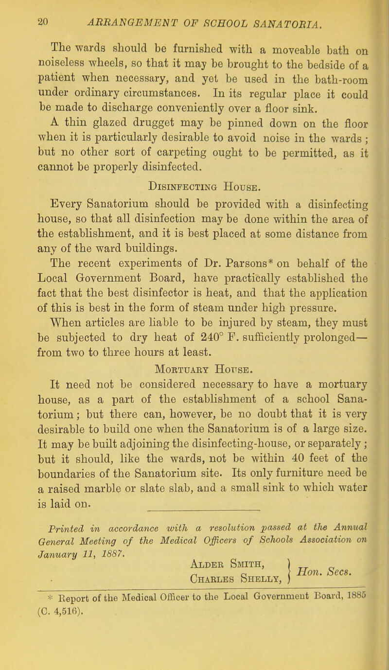 The wards should be furnished with a moveable bath on noiseless wheels, so that it may be brought to the bedside of a patient when necessary, and yet be used in the bath-room under ordinary circumstances. In its regular place it could be made to discharge conveniently over a floor sink. A thin glazed drugget may be pinned down on the floor when it is particularly desirable to avoid noise in the wards ; but no other sort of carpeting ought to be permitted, as it cannot be properly disinfected. Disinfecting House. Every Sanatorium should be provided with a disinfecting house, so that all disinfection may be done within the area of the establishment, and it is best placed at some distance from any of the ward buildings. The recent experiments of Dr. Parsons* on behalf of the Local Government Board, have practically established the fact that the best disinfector is heat, and that the application of this is best in the form of steam under high pressure. When articles are liable to be injured by steam, they must be subjected to dry heat of 240° F. sufficiently prolonged— from two to three hours at least. Mortuary Hottse. It need not be considered necessary to have a mortuary house, as a part of the establishment of a school Sana- torium ; but there can, however, be no doubt that it is very desirable to build one when the Sanatorium is of a large size. It may be built adjoining the disinfecting-house, or separately; but it should, like the wards, not be within 40 feet of the boundaries of the Sanatorium site. Its only furniture need be a raised marble or slate slab, and a small sink to which water is laid on. Printed in accordance with a resolution passed at the Annual General Meeting of the Medical Officers of Schools Association on January 11, 1887. Alder Smith, Charles Shelly, Hon. Sees. * Report of the Medical Officer to the Local Governmeut Board, 1885 (C. 4,516).