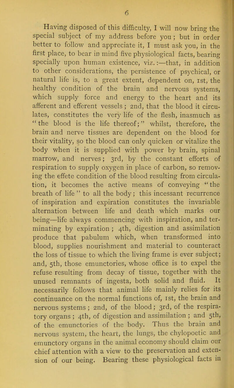 Having disposed of this difficulty, I will now bring the special subject of my address before you ; but in order better to follow and appreciate it, I must ask you, in the first place, to bear in mind five physiological facts, bearing specially upon human existence, viz.:—that, in addition to other considerations, the persistence of psychical, or natural life is, to a great extent, dependent on, ist, the healthy condition of the brain and nervous systems, which supply force and energy to the heart and its afferent and efferent vessels ; 2nd, that the blood it circu- lates, constitutes the very life of the flesh, inasmuch as  the blood is the life thereof; whilst, therefore, the brain and nerve tissues are dependent on the blood for their vitality, so the blood can only quicken or vitalize the body when it is supplied with power by brain, spinal marrow, and nerves; 3rd, by the constant efforts of respiration to supply oxygen in place of carbon, so remov- ing the effete condition of the blood resulting from circula- tion, it becomes the active means of conveying  the breath of life  to all the body; this incessant recurrence of inspiration and expiration constitutes the invariable alternation between life and death which marks our being—life always commencing with inspiration, and ter- minating by expiration ; 4th, digestion and assimilation produce that pabulum which, when transformed into blood, supplies nourishment and material to counteract the loss of tissue to which the living frame is ever subject; and, 5th, those emunctories, whose office is to expel the refuse resulting from decay of tissue, together with the unused remnants of ingesta, both solid and fluid. It necessarily follows that animal life mainly relies for its continuance on the normal functions of, ist, the brain and nervous systems; 2nd, of the blood; 3rd, of the respira- tory organs ; 4th, of digestion and assimilation ; and 5th, of the emunctories of the body. Thus the brain and nervous system, the heart, the lungs, the chylopoetic and emunctory organs in the animal economy should claim our chief attention with a view to the preservation and exten- sion of our being. Bearing these physiological facts in