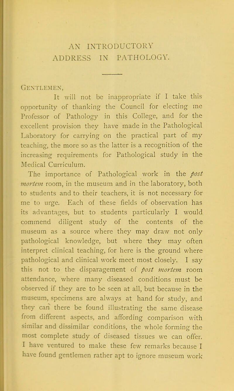 AN INTRODUCTORY ADDRESS IN PATHOLOGY. Gentlemen, It will not be inappropriate if I take this opportunity of thanking the Council for electing me Professor of Pathology in this College, and for the excellent provision they have made in the Pathological Laboratory for carrying on the practical part of my teaching, the more so as the latter is a recognition of the increasing requirements for Pathological study in the Medical Curriculum. The importance of Pathological work in the post mortem room, in the museum and in the laboratory, both to students and to their teachers, it is not necessary for me to urge. Each of these fields of observation has its advantages, but to students particularly I would commend diligent study of the contents of the museum as a source where they may draw not only pathological knowledge, but where they may often interpret clinical teaching, for here is the ground where pathological and clinical work meet most closely. I say this not to the disparagement of post mortem room attendance, where many diseased conditions must be observed if they are to be seen at all, but because in the museum, specimens are always at hand for study, and they can there be found illustrating the same disease from different aspects, and affording comparison with similar and dissimilar conditions, the whole forming the most complete study of diseased tissues we can offer. I have ventured to make these few remarks because I have found gentlemen rather apt to ignore museum work
