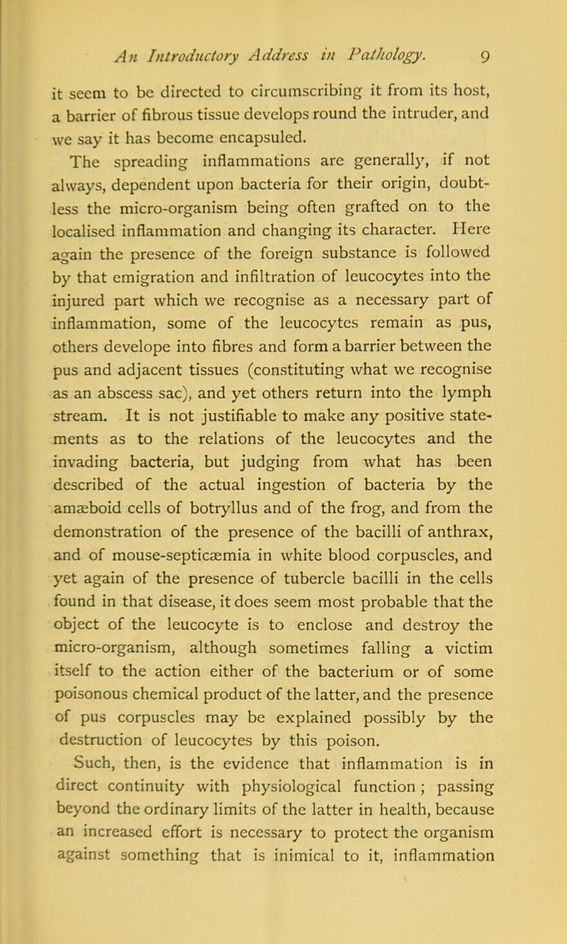 it seem to be directed to circumscribing it from its host, a barrier of fibrous tissue develops round the intruder, and we say it has become encapsuled. The spreading inflammations are generally, if not always, dependent upon bacteria for their origin, doubt- less the micro-organism being often grafted on to the localised inflammation and changing its character. Here again the presence of the foreign substance is followed by that emigration and infiltration of leucocytes into the injured part which we recognise as a necessary part of inflammation, some of the leucocytes remain as pus, others develope into fibres and form a barrier between the pus and adjacent tissues (constituting what we recognise as an abscess sac), and yet others return into the lymph stream. It is not justifiable to make any positive state- ments as to the relations of the leucocytes and the invading bacteria, but judging from what has been described of the actual ingestion of bacteria by the amaeboid cells of botryllus and of the frog, and from the demonstration of the presence of the bacilli of anthrax, and of mouse-septicaemia in white blood corpuscles, and yet again of the presence of tubercle bacilli in the cells found in that disease, it does seem most probable that the object of the leucocyte is to enclose and destroy the micro-organism, although sometimes falling a victim itself to the action either of the bacterium or of some poisonous chemical product of the latter, and the presence of pus corpuscles may be explained possibly by the destruction of leucocytes by this poison. Such, then, is the evidence that inflammation is in direct continuity with physiological function; passing beyond the ordinary limits of the latter in health, because an increased effort is necessary to protect the organism against something that is inimical to it, inflammation