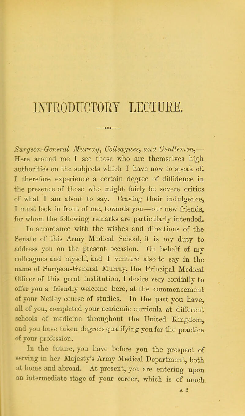 Surgeon-General Murray, Colleagues, and Gentlemen,— Here around me I see those who are themselves high authorities on the subjects which I have now to speak of. I therefore experience a certain degree of diffidence in the presence of those who might fairly be severe critics of what I am about to say. Craving their indulgence, I must look in front of me, towards you—our new friends, for whom the following remarks are particularly intended. In accordance with the wishes and directions of the Senate of this Army Medical School, it is my duty to address you on the present occasion. On behalf of my colleagues and myself, and I venture also to say in the name of Surgeon-Greneral Murray, the Principal Medical Officer of this great institution, I desire very cordially to offer you a friendly welcome here, at the commencement of your Netley course of studies. In the past you have, all of you, completed your academic curricula at different schools of medicine throughout the United Kingdom, and you have taken degrees qualifying you for the practice of your profession. In the future, you have before you the prospect of serving in her Majesty's Army Medical Department, both at home and abroad. At present, you are entering upon an intermediate stage of yoiu: career, which is of much A 2