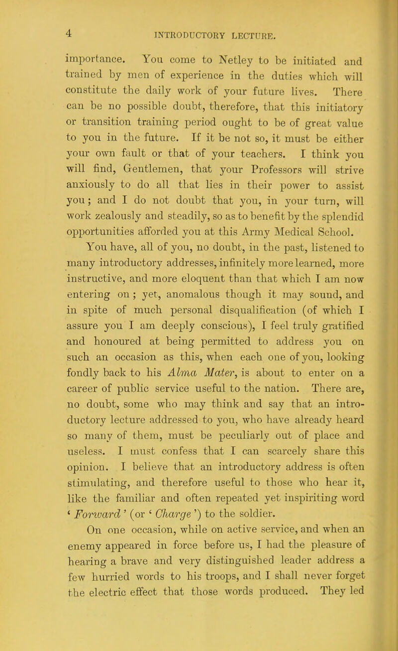 importance. You come to Netley to be initiated and trained by men of experience in the duties which will constitute the daily work of your future lives. There can be no possible doubt, therefore, that this initiatory or transition training period ought to be of great value to you in the future. If it be not so, it must be either your own fault or that of your teachers. I think you will find. Gentlemen, that your Professors will strive anxiously to do all that lies in their power to assist you; and I do not doubt that you, in your turn, will work zealously and steadily, so as to benefit by the splendid opportunities afforded you at this Army Medical School. You have, all of you, no doubt, in the past, listened to many introductory addresses, infinitely more learned, more instructive, and more eloquent than that which T am now entering on ; yet, anomalous though it may sound, and in spite of much personal disqualification (of which I assure you I am deeply conscious), I feel truly gratified and honoured at being permitted to address you on such an occasion as this, when each one of you, looking fondly back to his Alma Mater, is about to enter on a career of public service useful to the nation. There are, no doubt, some who may think and say that an intro- ductory lecture addressed to you, who have already heard so many of them, must be peculiarly out of place and useless. I must confess that I can scarcely share this opinion. I believe that an introductory address is often stimulating, and therefore useful to those who hear it, like the familiar and often repeated yet inspiriting word ' Fonvard' (or ' Charge ') to the soldier. On one occasion, while on active service, and when an enemy appeared in force before us, I had the pleasure of hearing a brave and very distinguished leader address a few hurried words to his troops, and I shall never forget the electric effect that those words produced. They led