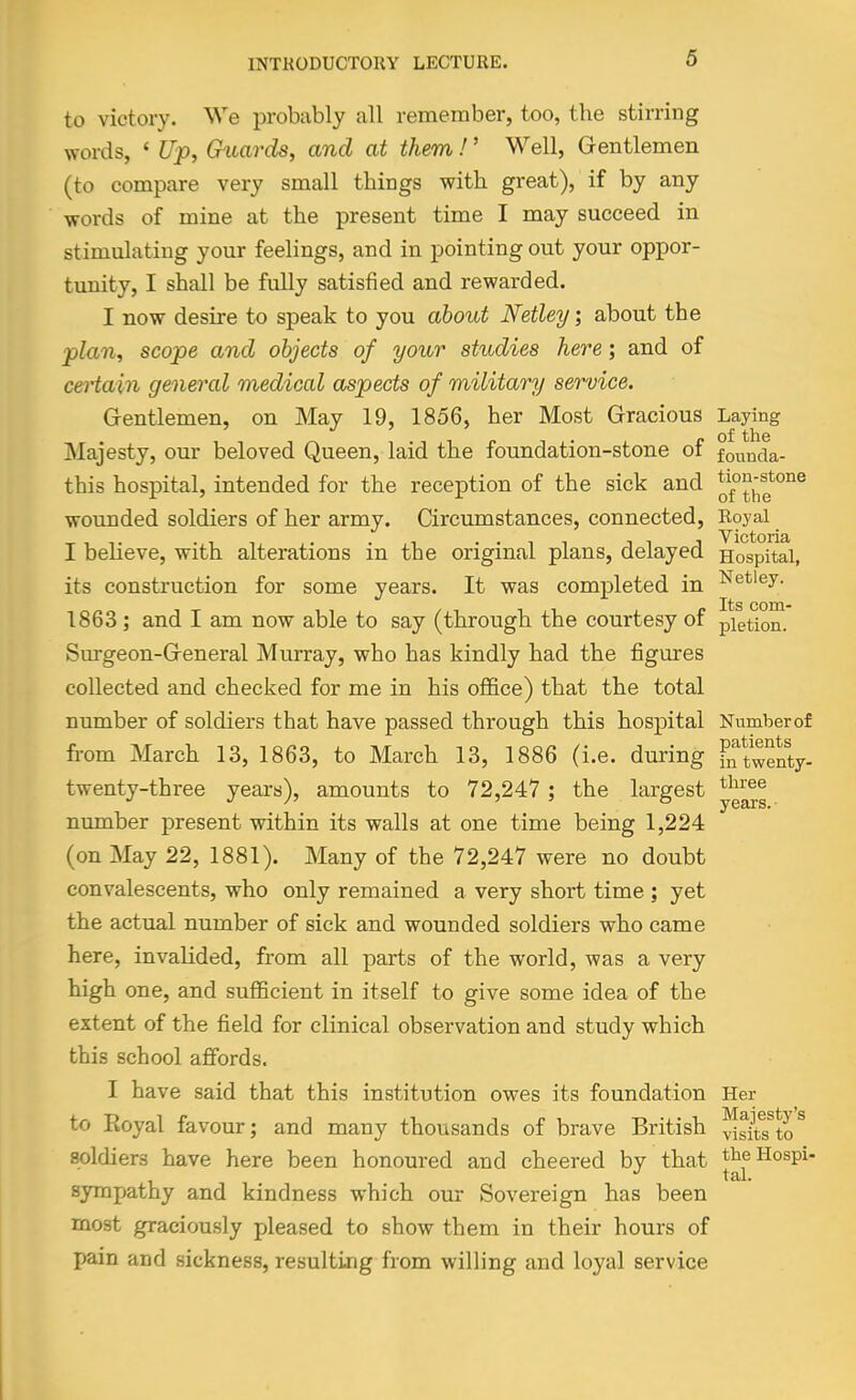 to victory. We probably all remember, too, the stirring words, ' t//>, Gitards, and at them!' Well, Grentlemen (to compare very small things with great), if by any words of mine at the present time I may succeed in stimulating your feelings, and in pointing out your oppor- tunity, I shall be fully satisfied and rewarded. I now desire to speak to you about Netley; about the -plan, scope and objects of your studies here; and of certain general medical aspects of military service. G-entlemen, on May 19, 1856, her Most Gracious Laying Majesty, our beloved Queen, laid the foundation-stone of founda- this hospital, intended for the reception of the sick and wounded soldiers of her army. Circumstances, connected. Royal I believe, with alterations in the original plans, delayed Hospital, its construction for some years. It was completed in ^^tiey. Its COUl 1863 ; and I am now able to say (through the courtesy of pietion. Surgeon-G-eneral Murray, who has kindly had the figures collected and checked for me in his ofl&ce) that the total number of soldiers that have passed through this hospital Numberof from March 13, 1863, to March 13, 1886 (i.e. during fiftwenty- twenty-three years), amounts to 72,247 ; the largest number present within its walls at one time being 1,224 (on May 22, 1881). Many of the 72,247 were no doubt convalescents, who only remained a very short time ; yet the actual number of sick and wounded soldiers who came here, invalided, from all parts of the world, was a very high one, and sufficient in itself to give some idea of the extent of the field for clinical observation and study which this school affords. I have said that this institution owes its foundation Her to Royal favour; and many thousands of brave British ^^t?to^ soldiers have here been honoured and cheered by that theHospi- sympathy and kindness which our Sovereign has been most graciously pleased to show them in their hours of pain and sickness, resulting from willing and loyal service