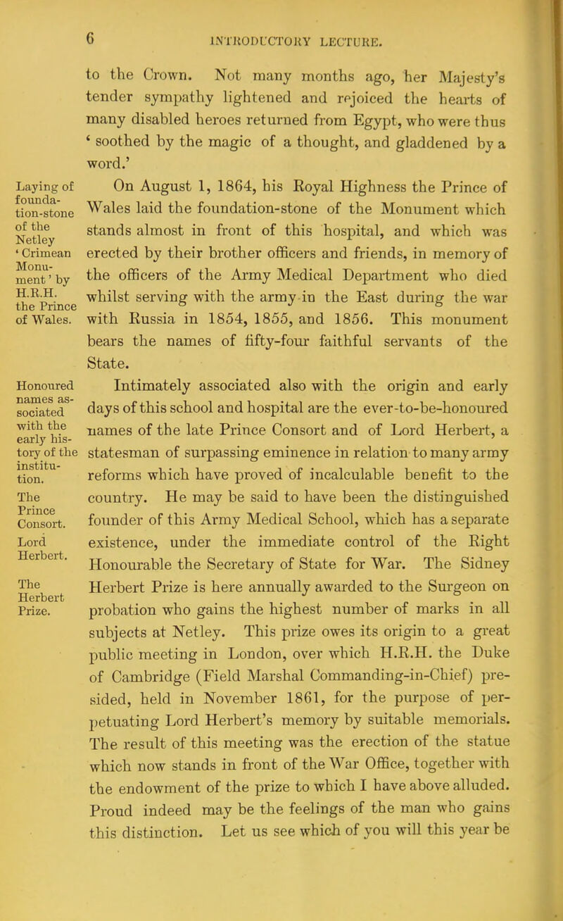 Laying of founda- tion-stone of the Netley ' Crimean Monu- ment ' by H.E.H. the Prince of Wales. Honoured names as- sociated with the early his- toi-y of the institu- tion. The Prince Consort. Lord Herbert. The Herbert Prize. to the Crown. Not many months ago, her Majesty's tender sympathy lightened and rejoiced the hearts of many disabled heroes returned from Egypt, who were thus * soothed by the magic of a thought, and gladdened by a word.' On August 1, 1864, his Royal Highness the Prince of Wales laid the foundation-stone of the Monument which stands almost in front of this hospital, and which was erected by their brother officers and friends, in memory of the officers of the Army Medical Depai'tment who died whilst serving with the army in the East during the war with Russia in 1854, 1855, and 1856. This monument bears the names of tifty-foiir faithful servants of the State. Intimately associated also with the origin and early days of this school and hospital are the ever-to-be-honoured names of the late Prince Consort and of Lord Herbert, a statesman of surpassing eminence in relation to many army reforms which have proved of incalculable benefit to the country. He may be said to have been the distinguished foimder of this Army Medical School, which has a separate existence, under the immediate control of the Right Honourable the Secretary of State for War. The Sidney Herbert Prize is here annually awarded to the Surgeon on probation who gains the highest number of marks in all subjects at Netley. This prize owes its origin to a great public meeting in London, over which H.R.H. the Duke of Cambridge (Field Marshal Commanding-in-Chief) pre- sided, held in November 1861, for the purpose of per- petuating Lord Herbert's memory by suitable memorials. The result of this meeting was the erection of the statue which now stands in front of the War Office, together with the endowment of the prize to which I have above alluded. Proud indeed may be the feelings of the man who gains this distinction. Let us see which of you will this year be