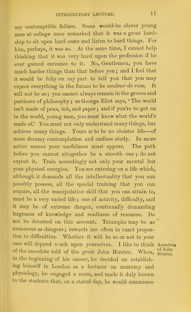say contemptible failure. Some would-be clever young man at college once remarked that it was a great hard- ship to sit upon hard seats and listen to hard things. For him, perhaps, it was so. At the same time, I cannot help thinking that it was very hard upon the profession if he ever gained entrance to it. No, Grentlemen, you have much harder things than that before you; and I feel that it would be folly on my part to tell you that you may expect everything in the future to be couleur de rose. It will not be so; you cannot always remain in the groves and porticoes of philosophy ; as George Eliot says, ' The world isn't made of pens, ink, and paper; and if you're to get on in the world, young man, you must know what the world's made of.' You must not only understand many things, but achieve many things. Yours is to be no cloister life—of mere dreamy contemplation and endless study. In more active scenes your usefulness must appear. The path before you cannot altogether be a smooth one ; do not expect it. Train accordingly not only your mental but your physical energies. You are entering on a life which, although it demands all the intellectuality that you can possibly possess, all the special training that you can acquire, all the manipulative skill that you can attain to, must be a very varied Life; one of activity, difiBculty, and it may be of extreme danger, continually demanding largeness of knowledge and readiness of resource. Do not be deterred on this account. Triumphs may be as numerous as dangers ; rewards are often in exact propor- tion to diflBculties. Whether it will be so or not in your case will depend n uch upon yourselves. I like to think Anecdote of the anecdote told of the great John Hunter. When, Hunte?. in the beginning of his career, he decided on establish- ing himself in London as a lecturer on anatomy and physiology, he engaged a room, and made it duly known to the students that, on a stated day, he would commence